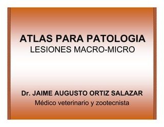ATLAS PARA PATOLOGIA
LESIONES MACRO-MICRO
Dr. JAIME AUGUSTO ORTIZ SALAZAR
Médico veterinario y zootecnista
 
