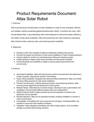 Product Requirements Document:
Atlas Solar Robot
1. Overview:
AES is pioneering the transformation of solar installation to make it more accessible, efficient,
and scalable, thereby accelerating global decarbonization efforts. To achieve this vision, AES
has developed Atlas, a groundbreaking solar robot designed to enhance the speed, efficiency,
and safety of solar panel installation. Atlas will revolutionize the solar industry by automating
labor-intensive tasks, reducing costs, and improving project scalability.
2. Objectives:
● Develop a solar robot capable of safely and efficiently installing solar panels.
● Enhance the speed and precision of solar panel installation to meet increasing demand.
● Improve safety for workers by automating heavy lifting and hazardous tasks.
● Enable partners to deploy solar resources faster and with greater reliability.
● Achieve flexibility and scalability to adapt to various project requirements and
environments.
3. Features:
● Automated Installation: Atlas will autonomously perform the placement and attachment
of solar modules, reducing the need for manual labor.
● Heavy Lifting Capability: Equipped with advanced lifting mechanisms, Atlas can handle
the heavy lifting required for solar panel installation.
● Precision and Accuracy: Utilizing advanced sensors and positioning systems, Atlas
ensures precise alignment and placement of solar panels.
● Modular Design: Atlas features a modular design, allowing for easy customization and
scalability to accommodate different project sizes and configurations.
● Safety Protocols: Built-in safety protocols ensure the protection of workers and
equipment during operation.
● Remote Operation: Atlas can be operated remotely, enabling installation in remote or
harsh environments.
● Compatibility: Compatible with various ground and soil types, including landfills, and
resistant to wind and harsh weather conditions.
● Integration: Atlas integrates seamlessly with other energy systems, such as battery
storage, to provide hybrid energy solutions.
 