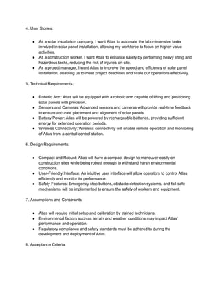 4. User Stories:
● As a solar installation company, I want Atlas to automate the labor-intensive tasks
involved in solar panel installation, allowing my workforce to focus on higher-value
activities.
● As a construction worker, I want Atlas to enhance safety by performing heavy lifting and
hazardous tasks, reducing the risk of injuries on-site.
● As a project manager, I want Atlas to improve the speed and efficiency of solar panel
installation, enabling us to meet project deadlines and scale our operations effectively.
5. Technical Requirements:
● Robotic Arm: Atlas will be equipped with a robotic arm capable of lifting and positioning
solar panels with precision.
● Sensors and Cameras: Advanced sensors and cameras will provide real-time feedback
to ensure accurate placement and alignment of solar panels.
● Battery Power: Atlas will be powered by rechargeable batteries, providing sufficient
energy for extended operation periods.
● Wireless Connectivity: Wireless connectivity will enable remote operation and monitoring
of Atlas from a central control station.
6. Design Requirements:
● Compact and Robust: Atlas will have a compact design to maneuver easily on
construction sites while being robust enough to withstand harsh environmental
conditions.
● User-Friendly Interface: An intuitive user interface will allow operators to control Atlas
efficiently and monitor its performance.
● Safety Features: Emergency stop buttons, obstacle detection systems, and fail-safe
mechanisms will be implemented to ensure the safety of workers and equipment.
7. Assumptions and Constraints:
● Atlas will require initial setup and calibration by trained technicians.
● Environmental factors such as terrain and weather conditions may impact Atlas'
performance and operation.
● Regulatory compliance and safety standards must be adhered to during the
development and deployment of Atlas.
8. Acceptance Criteria:
 