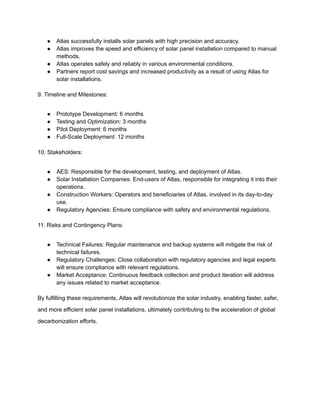 ● Atlas successfully installs solar panels with high precision and accuracy.
● Atlas improves the speed and efficiency of solar panel installation compared to manual
methods.
● Atlas operates safely and reliably in various environmental conditions.
● Partners report cost savings and increased productivity as a result of using Atlas for
solar installations.
9. Timeline and Milestones:
● Prototype Development: 6 months
● Testing and Optimization: 3 months
● Pilot Deployment: 6 months
● Full-Scale Deployment: 12 months
10. Stakeholders:
● AES: Responsible for the development, testing, and deployment of Atlas.
● Solar Installation Companies: End-users of Atlas, responsible for integrating it into their
operations.
● Construction Workers: Operators and beneficiaries of Atlas, involved in its day-to-day
use.
● Regulatory Agencies: Ensure compliance with safety and environmental regulations.
11. Risks and Contingency Plans:
● Technical Failures: Regular maintenance and backup systems will mitigate the risk of
technical failures.
● Regulatory Challenges: Close collaboration with regulatory agencies and legal experts
will ensure compliance with relevant regulations.
● Market Acceptance: Continuous feedback collection and product iteration will address
any issues related to market acceptance.
By fulfilling these requirements, Atlas will revolutionize the solar industry, enabling faster, safer,
and more efficient solar panel installations, ultimately contributing to the acceleration of global
decarbonization efforts.
 