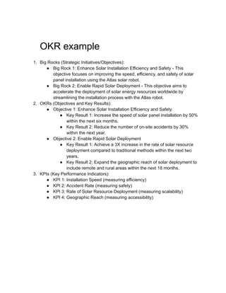 OKR example
1. Big Rocks (Strategic Initiatives/Objectives):
● Big Rock 1: Enhance Solar Installation Efficiency and Safety - This
objective focuses on improving the speed, efficiency, and safety of solar
panel installation using the Atlas solar robot.
● Big Rock 2: Enable Rapid Solar Deployment - This objective aims to
accelerate the deployment of solar energy resources worldwide by
streamlining the installation process with the Atlas robot.
2. OKRs (Objectives and Key Results):
● Objective 1: Enhance Solar Installation Efficiency and Safety
● Key Result 1: Increase the speed of solar panel installation by 50%
within the next six months.
● Key Result 2: Reduce the number of on-site accidents by 30%
within the next year.
● Objective 2: Enable Rapid Solar Deployment
● Key Result 1: Achieve a 3X increase in the rate of solar resource
deployment compared to traditional methods within the next two
years.
● Key Result 2: Expand the geographic reach of solar deployment to
include remote and rural areas within the next 18 months.
3. KPIs (Key Performance Indicators):
● KPI 1: Installation Speed (measuring efficiency)
● KPI 2: Accident Rate (measuring safety)
● KPI 3: Rate of Solar Resource Deployment (measuring scalability)
● KPI 4: Geographic Reach (measuring accessibility)
 
