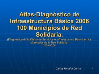 Atlas-Diagnóstico de Infraestructura Básica 2006 100 Municipios de Red Solidaria. ( Diagnóstico de la Oferta de Servicios e Infraestructura Básica en los Municipios de la Red Solidaria ) 2008.05.06 ,[object Object]