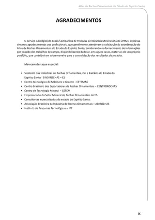 IX
AGRADECIMENTOS
O Serviço Geológico do Brasil/Companhia de Pesquisa de Recursos Minerais (SGB/ CPRM), expressa
sinceros agradecimentos aos profissionais, que gentilmente atenderam a solicitação da coordenação do
Atlas de Rochas Ornamentais do Estado do Espírito Santo, colaborando no fornecimento de informações
por ocasião dos trabalhos de campo, disponibilizando dados e, em alguns casos, materiais de seu próprio
portfólio, que contribuíram sobremaneira para a consolidação dos resultados alcançados.
Merecem destaque especial:
•	 Sindicato das Indústrias de Rochas Ornamentais, Cal e Calcário do Estado do
	 Espírito Santo - SINDIROCHAS – ES
•	 Centro tecnológico do Mármore e Granito - CETEMAG
•	 Centro Brasileiro dos Exportadores de Rochas Ornamentais – CENTROROCHAS
•	 Centro de Tecnologia Mineral – CETEM
•	 Empresariado do Setor Mineral de Rochas Ornamentais do ES.
•	 Consultorias especializadas do estado do Espírito Santo.
•	 Associação Brasileira da Indústria de Rochas Ornamentais – ABIROCHAS
•	 Instituto de Pesquisas Tecnológicas – IPT
Atlas de Rochas Ornamentais do Estado do Espírito Santo
 