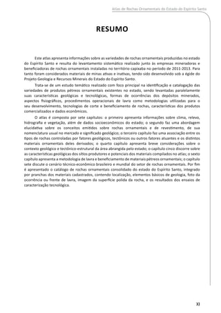 resumo
XI
Este atlas apresenta informações sobre as variedades de rochas ornamentais produzidas no estado
do Espírito Santo e resulta do levantamento sistemático realizado junto às empresas mineradoras e
beneficiadoras de rochas ornamentais instaladas no território capixaba no período de 2011-2013. Para
tanto foram considerados materiais de minas ativas e inativas, tendo sido desenvolvido sob a égide do
Projeto Geologia e Recursos Minerais do Estado do Espírito Santo.
Trata-se de um estudo temático realizado com foco principal na identificação e catalogação das
variedades de produtos pétreos ornamentais existentes no estado, sendo levantadas paralelamente
suas características geológicas e tecnológicas, formas de ocorrências dos depósitos minerados,
aspectos fisiográficos, procedimentos operacionais de lavra como metodologias utilizadas para o
seu desenvolvimento, tecnologias de corte e beneficiamento de rochas, características dos produtos
comercializados e dados econômicos.
O atlas é composto por sete capítulos: o primeiro apresenta informações sobre clima, relevo,
hidrografia e vegetação, além de dados socioeconômicos do estado; o segundo faz uma abordagem
elucidativa sobre os conceitos emitidos sobre rochas ornamentais e de revestimento, de sua
nomenclatura usual no mercado e significado geológico; o terceiro capítulo faz uma associação entre os
tipos de rochas controladas por fatores geológicos, tectônicos ou outros fatores atuantes e os distintos
materiais ornamentais deles derivados; o quarto capítulo apresenta breve considerações sobre o
contexto geológico e tectônico-estrutural da área abrangida pelo estado; o capítulo cinco discorre sobre
as características geológicas dos sítios produtores e potenciais dos materiais compilados no atlas; o sexto
capítulo apresenta a metodologia de lavra e beneficiamento de materiais pétreos ornamentais; o capítulo
sete discute o cenário técnico-econômico brasileiro e mundial do setor de rochas ornamentais. Por fim
é apresentado o catálogo de rochas ornamentais consolidado do estado do Espírito Santo, integrado
por pranchas dos materiais cadastrados, contendo localização, elementos básicos de geologia, foto da
ocorrência ou frente de lavra, imagem da superfície polida da rocha, e os resultados dos ensaios de
caracterização tecnológica.
Atlas de Rochas Ornamentais do Estado do Espírito Santo
 