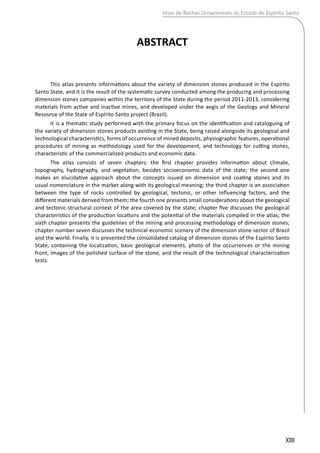 XIII
ABSTRACT
This atlas presents informations about the variety of dimension stones produced in the Espírito
Santo State, and it is the result of the systematic survey conducted among the producing and processing
dimension stones companies within the territory of the State during the period 2011-2013, considering
materials from active and inactive mines, and developed under the aegis of the Geology and Mineral
Resource of the State of Espírito Santo project (Brazil).
It is a thematic study performed with the primary focus on the identification and cataloguing of
the variety of dimension stones products existing in the State, being raised alongside its geological and
technological characteristics, forms of occurrence of mined deposits, physiographic features, operational
procedures of mining as methodology used for the development, and technology for cutting stones,
characteristic of the commercialized products and economic data.
The atlas consists of seven chapters: the first chapter provides information about climate,
topography, hydrography, and vegetation, besides socioeconomic data of the state; the second one
makes an elucidative approach about the concepts issued on dimension and coating stones and its
usual nomenclature in the market along with its geological meaning; the third chapter is an association
between the type of rocks controlled by geological, tectonic, or other influencing factors, and the
different materials derived from them; the fourth one presents small considerations about the geological
and tectonic-structural context of the area covered by the state; chapter five discusses the geological
characteristics of the production locations and the potential of the materials compiled in the atlas; the
sixth chapter presents the guidelines of the mining and processing methodology of dimension stones;
chapter number seven discusses the technical-economic scenery of the dimension stone sector of Brazil
and the world. Finally, it is presented the consolidated catalog of dimension stones of the Espírito Santo
State, containing the localization, basic geological elements, photo of the occurrences or the mining
front, images of the polished surface of the stone, and the result of the technological characterization
tests.
Atlas de Rochas Ornamentais do Estado do Espírito Santo
 