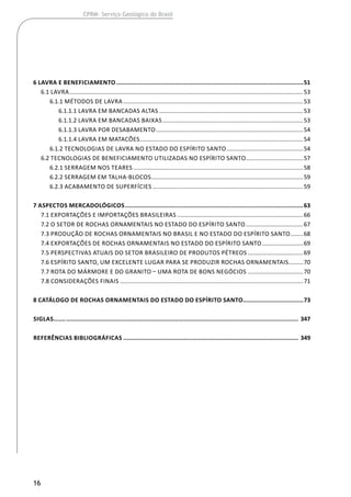 16
CPRM- Serviço Geológico do Brasil
6 LAVRA E BENEFICIAMENTO.............................................................................................................51
	 6.1 Lavra................................................................................................................................................53
		 6.1.1 Métodos de Lavra...............................................................................................................53
			 6.1.1.1 Lavra em Bancadas Altas.........................................................................................53
			 6.1.1.2 Lavra em Bancadas Baixas.......................................................................................53
			 6.1.1.3 Lavra por Desabamento...........................................................................................54
			 6.1.1.4 Lavra em Matacões.....................................................................................................54
		 6.1.2 Tecnologias de Lavra no estado do Espírito Santo................................................54
	 6.2 Tecnologias de Beneficiamento Utilizadas no Espírito Santo....................................57
		 6.2.1 Serragem nos Teares.........................................................................................................58
		 6.2.2 Serragem em Talha-Blocos..............................................................................................59
		 6.2.3 Acabamento de Superfícies.............................................................................................59
7 ASPECTOS MERCADOLÓGICOS........................................................................................................63
	 7.1 Exportações e Importações Brasileiras..............................................................................66
	 7.2 O setor de rochas ornamentais no Estado do Espírito Santo....................................67
	 7.3 Produção de Rochas Ornamentais no Brasil e no Estado do Espírito Santo.........68
	 7.4 Exportações de Rochas Ornamentais no Estado do Espírito Santo..........................69
	 7.5 Perspectivas Atuais do Setor Brasileiro de Produtos Pétreos...................................69
	 7.6 Espírito Santo, um excelente lugar para se produzir rochas ornamentais..........70
	 7.7 Rota do mármore e do granito – Uma rota de bons negócios...................................70
	 7.8 Considerações Finais.................................................................................................................71
8 CATÁLOGO DE ROCHAS ORNAMENTAIS DO ESTADO DO ESPÍRITO SANTO...................................73
SIGLAS.............................................................................................................................................. 347
REFERÊNCIAS BIBLIOGRÁFICAS...................................................................................................... 349
 