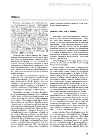 Atlas de Rochas Ornamentais do Estado do Espírito Santo
17
Introdução
As rochas ornamentais e de revestimento, tam-
bém designadas pedras naturais, rochas lapídeas,
rochas dimensionais e materiais de cantaria, abran-
gem os tipos litológicos que podem ser extraídos
em blocos ou placas, cortados em formas variadas e
beneficiados através de esquadrejamento, polimen-
to, lustro, etc. Seus principais campos de aplicação
incluem tanto peças isoladas, como esculturas, tam-
pos e pés de mesa, balcões, arte funerária em geral,
quanto edificações, destacando-se, nesse caso, os
revestimentos internos e externos de paredes, pi-
sos, pilares, colunas, soleiras, etc. O setor de rochas
ornamentais é destaque na economia capixaba, res-
pondendo por cerca de 10% do PIB estadual e pela
geração de aproximadamente 130 mil empregos (20
mil diretos e 110 mil indiretos).
De acordo com o Centro Brasileiro dos Exporta-
dores de Rochas Ornamentais – CENTROROCHAS o
setor de rochas ornamentais no estado do Espírito
Santo encerrou o ano de 2012 com US$ 797,8 mi-
lhões em exportações, um crescimento de 14,6% se
comparado ao período anterior. Atualmente a pro-
dução capixaba representa mais de 70% das expor-
tações brasileiras de rochas, contribuindo sobrema-
neira para o crescimento econômico e social desta
unidade federativa.
Mais de 90% dos investimentos do parque in-
dustrial brasileiro neste segmento são realizados no
estado do Espírito Santo, o qual constitui uma refe-
rência mundial em mármore e granito sendo líder
absoluto na produção nacional de rochas, apresen-
tando grande potencial geológico, detectado e de-
senvolvido por meio de investimentos em pesqui-
sas, tecnologias de extração e beneficiamento.
Os dados apresentados neste Atlas são resulta-
dos de uma pesquisa realizada em todo o estado do
Espírito Santo, onde foram visitadas mais de uma
centena de minas, entre ativas e inativas, nas quais
foram obtidas informações relativas às caracterís-
ticas geológicas e morfológicas dos afloramentos
e dos diversos produtos comercializados, além da
obtenção/conformação das coordenadas geográfi-
cas, caracterização petrográfica e dos ensaios tec-
nológicos dos litótipos explotados. Também foram
verificadas as diversas metodologias adotadas no
que concerne à lavra e beneficiamento, além do ci-
clo de produção das pedreiras. Este último envolve
etapas, que vão desde os procedimentos para corte
de volumes primários de rochas dos afloramentos
(maciços e grandes matacões), passando pelo tom-
bamento de painéis verticais (filões ou pranchas),
quando realizados em maciços, até a obtenção de
blocos comerciais (esquadrejamento) e sua movi-
mentação e carregamento.
Metodologia do Trabalho
A sistemática de trabalho empregada na elabo-
ração do Atlas de Rochas Ornamentais do Estado
do Espírito Santo obedeceu à metodologia previa-
mente traçada pela DIMINI/DIEMGE e aprovada
pelo DEREM, a qual constou inicialmente da com-
pilação e integração das informações geológicas
disponíveis, das ocorrências de rochas ornamentais
conhecidas e contidas no Banco de Dados da CPRM
– GEOBANK, da ABIROCHAS, do IPT e dados obtidos
nos trabalhos de campo, por meio de informações
coletadas juntamente às empresas e consultorias
técnicas especializadas.
No contexto geral, a elaboração deste trabalho
constou de uma execução desdobrada em 03 (três)
fases inter-relacionadas:
A primeira fase compreendeu o levantamento
dos dados geológicos e aerogeofísicos disponíveis
no estado do Espírito Santo, seguida da consulta aos
elementos contidos nos bancos de dados da CPRM,
ABIROCHAS e do IPT e de consulta às empresas pro-
dutoras de blocos e beneficiadoras de rochas or-
namentais localizadas no estado do Espírito Santo.
Esta etapa constou ainda do levantamento dos da-
dos petrográficos, geológicos e tecnológicos das ro-
chas explotadas, além da preparação das bases car-
tográficas e geológicas na escala 1:400.000, seguida
da elaboração de um banco de dados preliminar, o
qual propiciou o planejamento das ações futuras.
A segunda fase correspondeu à etapa de elabora-
ção dos trabalhos de campo, quando foi realizado o
cadastramento das ocorrências conhecidas, estudos
de detalhe nos principais tipos trabalhados, seguido
da visita a empresas produtoras, além da coleta de
amostras para elaboração de estudos petrográficos.
Com o objetivo de atualizar os dados produtivos do
setor procedeu-se visita ao SINDIROCHAS-ES, CETE-
MAG, CETEM-ES e ao CENTROROCHAS.
Ainda nesta fase foram identificadas cerca de
1.024 variedades de materiais (folders e catálogos
de empresas, publicações existentes e informações
verbais), que após a realização de minuciosa análi-
se, observou-se na realidade, tratar-se em grande
parte de variedades oriundas de outras unidades fe-
derativas, principalmente Minas Gerais e Bahia. Ou-
tro fato observado refere-se a repetição do mesmo
 