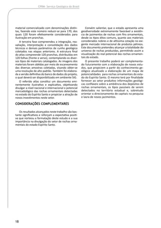 18
CPRM- Serviço Geológico do Brasil
material comercializado com denominações distin-
tas, fazendo este número reduzir-se para 170, dos
quais 120 foram efetivamente considerados para
ilustração em pranchas.
A terceira fase compreendeu a integração, rea-
valiação, interpretação e consolidação dos dados
técnicos e demais parâmetros de cunho geológico
coletados nas etapas anteriores. A estrutura final
do atlas compreende 120 pranchas, distribuídas em
120 folhas (frente e verso), contemplando os diver-
sos tipos de materiais catalogados. As imagens dos
materiais foram obtidas por meio de escaneamento
das diversas amostras coletadas, visando obter-se
uma resolução de alto padrão. Também foi elabora-
da a versão definitiva do banco de dados do projeto,
o qual deverá ser disponibilizado em ambiente SIG.
O referido atlas constitui um documento emi-
nentemente ilustrativo e explicativo, objetivando
divulgar a nível nacional e internacional o potencial
mercadológico das rochas ornamentais detectadas
no estado do Espírito Santo e propiciar a atração de
novos investimentos neste setor.
Considerações Complementares
Os resultados alcançados neste trabalho são bas-
tante significativos e reforçam a expectativa positi-
va que norteou a formatação deste estudo e a sua
importância na divulgação do setor de rochas orna-
mentais do estado Espírito Santo.
Convém salientar, que o estado apresenta uma
geodiversidade extremamente favorável a existên-
cia de jazimentos de rochas com fins ornamentais,
desde os tipos ditos comuns, quanto aos materiais
considerados nobres e de altíssima cotação no exi-
gente mercado internacional de produtos pétreos.
Este documento pretendeu alcançar a totalidade do
universo de rochas produzidas, permitindo assim a
visualização do real potencial das rochas ornamen-
tais do estado.
O presente trabalho poderá ser complementa-
do futuramente com a elaboração de novos estu-
dos, que propiciem a partir do conhecimento ge-
ológico atualizado a elaboração de um mapa de
potencialidades para rochas ornamentais do esta-
do do Espírito Santo. O mesmo terá por finalidade
fornecer ao setor produtivo informações geológi-
cas confiáveis sobre a ambiência dos depósitos de
rochas ornamentais, os tipos passíveis de serem
detectados no território estadual e, sobretudo
orientar o direcionamento de capitais na pesquisa
e lavra de novos jazimentos.
 