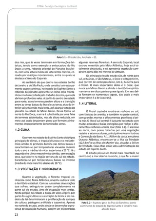 22
CPRM- Serviço Geológico do Brasil
dos rios, que às vezes terminam em formações del-
taicas, tendo como exemplo a embocadura do Rio
Doce; a serra, rebordo oriental do Planalto Brasilei-
ro, com uma altura média de setecentos metros, co-
roada por maciços montanhosos, entre os quais se
destaca a Serra do Caparaó.
Ao contrário do que ocorre nos estados do Rio
de Janeiro e de São Paulo, onde constitui um escarpa-
mento quase contínuo, no estado do Espírito Santo o
rebordo do planalto apresenta-se como zona monta-
nhosamuitorecortadapelotrabalhodosrios,quenela
abriram profundos vales. A partir do centro do estado
para norte, esses terrenos perdem altura e a transição
entre as terras baixas do litoral e as terras altas do in-
terior vai se fazendo mais lenta, até alcançar o topo do
planalto no estado de Minas Gerais. Dessa forma, ao
norte do Rio Doce, a serra é substituída por uma faixa
de terrenos acidentados, mas de altura reduzida, em
meio aos quais despontam picos que formam alinha-
mentos impropriamente denominados serras.
1.2 Clima
Ocorrem no estado do Espírito Santo dois tipos
principais de climas, o tropical chuvoso e o mesotér-
mico úmido. O primeiro domina nas terras baixas e
caracterizam-se por temperaturas elevadas durante
todo o ano e médias térmicas superiores a 22 °C. Já o
segundo é o clima mesotérmico úmido, sem estação
seca, que ocorre na região serrana do sul do estado.
Caracteriza-se por temperaturas baixas no inverno
(média do mês mais frio abaixo de 18 °C).
1.3 Vegetação e hidrografia
Quanto à vegetação, a floresta tropical, co-
nhecida como Mata Atlântica, revestiu outrora todo
o território estadual. Com as sucessivas devastações
que sofreu, extinguiu-se quase completamente na
parte sul do estado, área de ocupação mais antiga.
Nesta porção do estado a busca de solos virgens por
parte dos agricultores e a extração de lenha e de ma-
deira de lei determinaram a proliferação de campos
de cultura, pastagens artificiais e capoeiras. Apenas
no norte do estado, onde ainda se desenvolve o pro-
cesso de ocupação humana, podem ser encontradas
algumas reservas florestais. A serra do Caparaó, local
outrora revestido pela Mata Atlântica, hoje está to-
talmente devastada, e só apresenta vegetação cam-
pestre acima dos mil metros de altitude.
Os principais rios do estado são, de norte para
sul, o Itaúnas, o São Mateus, o Doce e o Itapemirim,
que correm de oeste para leste, isto é, da serra para
o litoral. O mais importante deles é o Doce, que
nasce em Minas Gerais e divide o território espírito-
-santense em duas partes quase iguais. Em seu del-
ta formam-se numerosas lagoas, das quais a mais
importante é a de Juparanã.
1.4 Litoral
O litoral capixaba mostra-se rochoso ao sul,
com falésias de arenito, e também na parte central,
com grandes morros e afloramentos graníticos a bei-
ra mar. O litoral sul-central é bastante recortado com
muitas enseadas e baias protegidas por rochas e aflo-
ramentos rochosos a beira mar (foto 1.2). É arenoso
ao norte, com praias cobertas por uma vegetação
rasteira e extensas dunas, principalmente em Itaúnas
e Conceição da Barra. A 1.140 km da costa, em pleno
Oceano Atlântico, encontram-se a Ilha da Trindade
(12,5 km²) e as Ilhas de Martim Vaz, situadas a 30 km
de Trindade. Essas ilhas estão sob a administração do
estado do Espírito Santo.
O estado possui um litoral mais recortado no
centro-sul, e mar aberto no norte, o que faz a maior
Foto 1.1 – Orla de Ubu, Anchieta – ES.
Foto 1.2 – Aspecto geral do Pico da Bandeira, ponto
culminante do estado do Espírito Santo e terceiro mais
alto do Brasil.
 