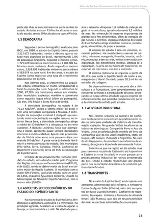 Atlas de Rochas Ornamentais do Estado do Espírito Santo
23
parte das ilhas se concentrarem na parte central do
estado. Ao todo, existem 73 ilhas localizadas na cos-
ta do estado, sendo 50 localizadas na capital Vitória.
1.5 Demografia
Segundo o censo demográfico realizado pelo
IBGE, em 2010, o estado do Espírito Santo possuía
3.512.672 habitantes, sendo o décimo quarto es-
tado mais populoso do Brasil, representando 1,8%
da população brasileira. Segundo o mesmo censo,
1.729.670 habitantes eram homens e 1 783.002 ha-
bitantes eram mulheres. Ainda segundo o mesmo
censo, 2.928.993 habitantes viviam na zona urbana
e 583.679 na zona rural. Em dez anos, o estado do
Espírito Santo registrou uma taxa de crescimento
populacional de 13,59%.
Nos últimos anos, o crescimento da popula-
ção urbana intensificou-se muito, ultrapassando o
total da população rural. Segundo a estimativa de
2000, 67,78% dos habitantes viviam em cidades.
Dois municípios capixabas mantêm o pomerano
como segunda língua oficial (além do português),
são eles: Vila Pavão e Santa Maria de Jetibá.
A densidade demográfica no estado é de
76,23 hab/km2
, sendo a sétima maior do Brasil e
com uma densidade comparada à Malásia. A distri-
buição da população estadual é desigual, apresen-
tando maior concentração na região serrana, no in-
terior. Nessa área, a densidade demográfica atinge
a média de 50 hab/km² e a ultrapassa no extremo
sudoeste. A Baixada Litorânea, faixa que acompa-
nha o litoral, apresenta quase sempre densidades
inferiores à média estadual. Apenas nas proximida-
des de Vitória observa-se uma pequena área com
mais de 50 hab/km². A parte norte da baixada litorâ-
nea é a menos povoada do estado. Seis municípios
(Vila Velha, Serra, Cariacica, Vitória, Cachoeiro de
Itapemirim e Linhares) cerca de 45% da população
do Espírito Santo.
O Índice de Desenvolvimento Humano (IDH-
-M) do estado, considerado médio pelo Programa
das Nações Unidas para o Desenvolvimento (PNUD),
é de 0,802, sendo o sétimo maior do Brasil e o ter-
ceiro maior da Região Sudeste. O município com o
maior IDH é Vitória, capital do estado, com um valor
de 0,856, enquanto Água Doce do Norte, situado na
Mesorregião do Noroeste Espírito-Santense, tem o
menor valor (0,659).
1.6 Aspectos Socioeconômicos do
Estado do Espírito Santo
Na economia do estado do Espírito Santo, têm
destaque a agricultura, a pecuária e a mineração. Na
produção agrícola, destacam-se a cana-de-açúcar, a
laranja, o coco-da-bahía e o café. Na atividade pecu-
ária o rebanho ultrapassa 1,8 milhão de cabeças de
gado e na avicultura, aproximadamente 9,2 milhões
de aves. Na mineração há reservas importantes de
granito para fins ornamentais, além da extração de
gás natural e petróleo. O parque industrial do estado
do Espírito Santo abriga indústrias químicas, metalúr-
gicas, alimentícias, de papel e celulose.
O subsolo do estado é rico em minerais, in-
cluindo petróleo. Há consideráveis reservas de cal-
cário, mármore, manganês, ilmenita, bauxita, zircô-
nio, monazitas e terras raras, embora nem todas em
exploração. No extrativismo mineral, destaca-se a
exploração, na área de Cachoeiro de Itapemirim, de
reservas de mármores, calcário e dolomita.
O sistema rodoviário se organiza a partir da
BR-101, que corta o Espírito Santo de norte a sul,
margeando o litoral. O estado possui 30,1 mil km de
estradas de rodagem.
De desenvolvimento mais recente são a silvi-
cultura e a fruticultura, com aproveitamento para
conservas de frutas e a produção de celulose, desta-
cando-se nessa última atividade alguns projetos de
reflorestamento, que poderão compensar em parte
o desmatamento sofrido pelo estado.
1.7 Atividade Industrial
Nos centros urbanos da capital e de Cacho-
eiro de Itapemirim concentram-se praticamente to-
das as principais unidades da indústria de transfor-
mação capixaba. Na grande Vitória localizam-se as
indústrias siderúrgicas: Companhia Ferro e Aço de
Vitória, usina de pelotização de minério de ferro da
Companhia Vale do Rio Doce; madeireira, têxtil, de
louças, café solúvel, chocolate e frigorífica. No vale
do rio Itapemirim, desenvolvem-se indústrias de ci-
mento, de açúcar e álcool e de conservas de frutas.
Salienta-se que na região sul do estado, mas
precisamente no polo de Cachoeiro do Itapemirim
e Castelo acha-se instalado o maior parque para
processamento industrial de rochas ornamentais
do país, sendo o estado responsável por grande
parte das exportações brasileiras de produtos pé-
treos beneficiados.
1.8 Transportes
No estado do Espírito Santo existe apenas um
aeroporto administrado pela Infraero, o Aeroporto
Eurico de Aguiar Salles (Vitória), além dos aeropor-
tos de Baixo Guandu/Aimorés, Cachoeiro de Itape-
mirim, Guarapari, Linhares e Tancredo de Almeida
Neves (São Mateus), que são de responsabilidade
das suas respectivas administrações municipais.
 