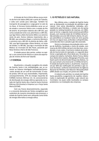 24
CPRM- Serviço Geológico do Brasil
A Estrada de Ferro Vitória-Minas escoa miné-
rio de ferro de Itabira (MG) até o porto de Tubarão,
e volta com carvão para siderurgia. Também faz
transporte de passageiros e carga geral no vale do
rio Doce. A Ferrovia Centro-Atlântica serve ao sul
do estado e comunica Vitória com o estado do Rio
de Janeiro. As principais rodovias são a BR-101, que
corta o estado de norte a sul, pelo litoral, e a BR-262,
que liga Vitória a Belo Horizonte (MG) e ao extremo
oeste do país. Outras rodovias importantes são a
BR-482, que atravessa Alegre e Jerônimo Monteiro
e entronca com a BR-101 no distrito de Safra; a BR-
342, que liga Ecoporanga a Nova Venécia, no norte
do estado; e a BR-381, que liga o município de São
Mateus ao município de São Paulo, passando por
Nova Venécia e Barra de São Francisco.
O estado possui dois portos, ambos na capi-
tal: o cais comercial de Vitória e o porto de exporta-
ção de minério de ferro de Tubarão.
1.9 Energia
Atualmente a situação energética do estado
do Espírito Santo é de confiabilidade, por se co-
nectar ao Sistema Interligado Sul/Sudeste/Centro-
-oeste através de um anel de transmissão. O esta-
do produz 33% de suas necessidades, importando,
consequentemente, 67% da energia requerida de
FURNAS Centrais Elétricas S.A. As concessionárias
de distribuição de energia elétrica operando no es-
tado do Espírito Santo são a Espírito Santo Centrais
Elétricas S/A (Escelsa) e Empresa Luz e Força Santa
Maria (ELFSM).
Com seu franco desenvolvimento, expansão
e a crescente demanda por fontes energéticas que
sustentem de maneira consistente este processo, o
estado do Espírito Santo vem utilizando como fonte
de energia alternativa a energia eólica.
1.10 Petróleo e Gás Natural
Nos últimos anos, o estado do Espírito Santo
vem se destacando na produção de petróleo e gás
natural. Com várias descobertas realizadas, prin-
cipalmente pela Petrobras, o estado saiu da quinta
posição no ranking brasileiro de reservas, em 2002,
para se tornar a segunda maior província petrolífera
do país, com reservas totais de 2,5 bilhões de barris.
São extraídos cerca de 140 mil barris diários. Os cam-
pos petrolíferos se localizam tanto em terra quanto
em mar, em águas rasas, profundas e ultraprofundas,
contendo óleo leve e pesado e gás não associado.
Dentre os destaques da produção está o cam-
po de Golfinho, localizado a norte do estado, com
reserva de 450 milhões de barris de óleo leve, consi-
derado o mais nobre. O primeiro módulo de produ-
ção do local já está em operação, e o segundo deve
iniciar a operação até o final deste ano. Há ainda os
campos de Jubarte, Cachalote, Baleia Franca, Baleia
Azul, Baleia Anã, Caxaréu, Mangangá e Pirambu, que
fazem parte do denominado Parque das Baleias, no
Sul, que somam uma reserva de 1,5 bilhão de barris.
O estado do Espírito Santo é, atualmente, responsá-
vel por 40% das notificações de petróleo e gás na-
tural do Brasil, conforme levantamento da Agência
Nacional do Petróleo, Gás Natural e Biocombustível
(ANP) desde sua criação, em janeiro de 1998.
A indústria de petróleo no estado do Espírito
Santo possibilita o pagamento de royalties relacio-
nados à exploração de petróleo e gás natural aos
municípios nos quais estão localizados os campos
produtores e as instalações das empresas.
 