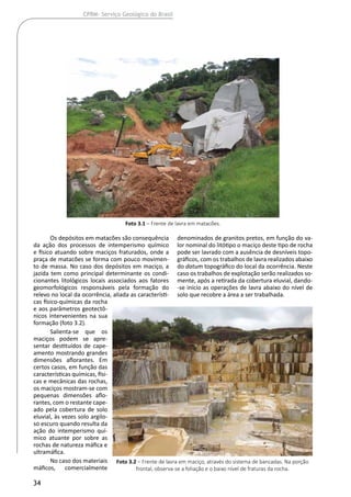 34
CPRM- Serviço Geológico do Brasil
Os depósitos em matacões são consequência
da ação dos processos de intemperismo químico
e físico atuando sobre maciços fraturados, onde a
praça de matacões se forma com pouco movimen-
to de massa. No caso dos depósitos em maciço, a
jazida tem como principal determinante os condi-
cionantes litológicos locais associados aos fatores
geomorfológicos responsáveis pela formação do
relevo no local da ocorrência, aliada as característi-
cas físico-químicas da rocha
e aos parâmetros geotectô-
nicos intervenientes na sua
formação (foto 3.2).
Salienta-se que os
maciços podem se apre-
sentar destituídos de cape-
amento mostrando grandes
dimensões aflorantes. Em
certos casos, em função das
características químicas, físi-
cas e mecânicas das rochas,
os maciços mostram-se com
pequenas dimensões aflo-
rantes, com o restante cape-
ado pela cobertura de solo
eluvial, às vezes solo argilo-
so escuro quando resulta da
ação do intemperismo quí-
mico atuante por sobre as
rochas de natureza máfica e
ultramáfica.
No caso dos materiais
máficos, comercialmente
denominados de granitos pretos, em função do va-
lor nominal do litótipo o maciço deste tipo de rocha
pode ser lavrado com a ausência de desníveis topo-
gráficos, com os trabalhos de lavra realizados abaixo
do datum topográfico do local da ocorrência. Neste
caso os trabalhos de explotação serão realizados so-
mente, após a retirada da cobertura eluvial, dando-
-se início as operações de lavra abaixo do nível de
solo que recobre a área a ser trabalhada.
Foto 3.1 – Frente de lavra em matacões.
Foto 3.2 – Frente de lavra em maciço, através do sistema de bancadas. Na porção
frontal, observa-se a foliação e o baixo nível de fraturas da rocha.
 