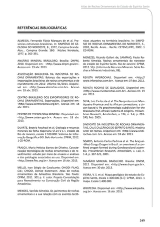 Atlas de Rochas Ornamentais do Estado do Espírito Santo
349
ALMEIDA, Fernando Flávio Marques de et al. Pro-
víncias estruturais brasileiras. In: SIMPÓSIO DE GE-
OLOGIA DO NORDESTE, 8., 1977, Campina Grande.
Atas... Campina Grande: SBG Núcleo Nordeste,
1977. p. 363-391.
ANUÁRIO MINERAL BRASILEIRO. Brasília: DNPM,
2010. Disponível em: <http://www.dnpm.gov.br>.
Acesso em: 19 abr. 2013.
ASSOCIAÇÃO BRASILEIRA DA INDÚSTRIA DE RO-
CHAS ORNAMENTAIS. Balanço das exportações e
importações brasileiras de rochas ornamentais e de
revestimento em 2012: informe 01/2013. Disponí-
vel em: <http://www.abirochas.com.br>. Acesso
em: 18 abr. 2013.
CENTRO BRASILEIRO DOS EXPORTADORES DE RO-
CHAS ORNAMENTAIS. Exportações. Disponível em:
<http://www.centrorochas.org.br>. Acesso em: 18
abr. 2013.
CENTRO DE TECNOLOGIA MINERAL. Disponível em:
<http://www.cetem.gov.br>. Acesso em: 18 abr.
2013.
DUARTE, Beatriz Paschoal et al. Geologia e recursos
minerais da folha Itaperuna SF.24-V-C-I, estado do
Rio de Janeiro, escala 1:100.000: Sistema de Infor-
mação Geográfica-SIG. Belo Horizonte: CPRM, 2012.
1 CD-ROM.
FRASCA, Maria Heloisa Barros de Oliveira. Caracte-
rização tecnológica de rochas ornamentais e de re-
vestimento: estudo por meio de ensaios e análises
e das patologias associadas ao uso. Disponível em:
<http://www.fiec.org.br>. Acesso em 19 abr. 2013.
MELLO, Ivan Sérgio de Cavalcante; CHIODI FILHO,
Cid.; CHIODI, Denize Kistemann. Atlas de rochas
ornamentais da Amazônia Brasileira. São Paulo:
CPRM, 2011. 301 p. il. color. Projeto Consolidação
para Revestimento na Construção Civil da Região
Amazônica.
MENDES, Vanildo Almeida. Os jazimentos de rochas
ornamentais e a sua relação com os eventos tectô-
REFERÊNCIAS BIBLIOGRÁFICAS	
nicos atuantes no território brasileiro. In: SIMPÓ-
SIO DE ROCHAS ORNAMENTAIS DO NORDESTE, 3.,
2002, Recife. Anais... Recife: CETEM;UFPE, 2002. 1
CD-ROM.
MENEZES, Ricardo Gallart de; SAMPAIO, Paulo Ro-
berto Almeida. Rochas ornamentais do noroeste
do estado do Espírito Santo. Rio de Janeiro: CPRM,
2012. 52p. (Informa de Recursos Minerais. Série Ro-
chas e Minerais Industriais, 08).
REVISTA INFOROCHAS. Disponível em: <http://
www.inforochas.com.br>. Acesso em: 07 dez. 2012.
REVISTA ROCHAS DE QUALIDADE. Disponível em:
<http://www.revistarochas.com.br>. Acesso em: 19
abr. 2013.
SILVA, Luiz Carlos da et al. The Neoproterozoic Man-
tiqueira Province and its African connections: a zir-
con-based U-Pb geochronologic subdivision for the
Brasiliano/Pan-African systems of orogens. Precam-
brian Research, Amsterdam, v. 136, n. 3-4, p. 203-
240, Feb. 2005.
SINDICATO DA INDÚSTRIA DE ROCHAS ORNAMEN-
TAIS, CAL E CALCÁRIOS DO ESPÍRITO SANTO. História
setor de rochas. Disponível em: <http://www.sindi-
rochas.com. br>. Acesso em: 18 abr. 2013.
SOARES, Antonio Carlos Pedrosa et al. The Araçuaí-
-West-Congo Orogen in Brazil: an overview of a con-
fined orogen formed during Gondwanaland assem-
bly. Precambrian Research, Amsterdam, v. 110, n.
1-4, p. 307-323, 2001.
SUMÁRIO MINERAL BRASILEIRO. Brasília: DNPM,
2012. Disponível em: <http://www.dnpm.gov.br>.
Acesso em: 30 abr. 2013.
VIEIRA, V. S. et al. Mapa geológico do estado do Es-
pírito Santo, escala 1:400.000.[S.l.]: CPRM, 2013. 1
mapa. Escala 1:400.000.
WIKIPEDIA. Disponível em: <http://www.wikipedia.
org.br>. Acesso em: 16 abr. 2013.
 