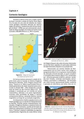 Atlas de Rochas Ornamentais do Estado do Espírito Santo
37
Durante os últimos trinta anos a região sudeste
do Brasil, incluindo o estado do Espírito Santo (figura
4.1), foi palco de uma série de trabalhos de mapea-
mento geológico sistemático efetuado por diversos
órgãos de pesquisa, notadamente pelo Serviço Geoló-
gico do Brasil ‒ CPRM, que vem promovendo a atuali-
zação do Mapa Geológico do Estado do Espírito Santo
na escala 1:400.000 (Vieira et. al., 2013, no prelo).
Em termos tectono-estrutural o estado do Es-
pírito Santo acha-se inserido no Sistema Orogênico
Mantiqueira (Almeida, 1977), Orógeno Araçuaí (Pe-
drosa ‒ Soares et. al., 2001) o qual constitui uma en-
tidade geotectônica de idade neoproterozoica estru-
turada na direção NNE ‒ SSW, bordejando a porção
leste do Craton do São Francisco (figura 4.2). Esta
entidade é constituída por um cinturão de rochas
metamórficas, dobradas e em parte migmatizadas,
incluindo suítes granitóides de idades e natureza
composicional diversas, atestando distintos eventos
magmáticos ao longo de sua evolução orogenética.
Oembasamentocristalinocapixabaencerrauma
história geológica que se estende do Paleoproterozoico
ao Recente, incluindo eventos neoproterozoicos rela-
cionados à Orogênese Brasiliana e posteriormente afe-
tados durante o Fanerozoico, quando da formação das
coberturas sedimentares cenozoicas. Em termos tectô-
nicos o “interland“ estadual é subdividido nos seguintes
compartimentos: fragmentos de crosta inferior, rochas
Contexto Geológico	
Capítulo 4
Figura 4.1 – Mapa de localização
do estado do Espírito Santo.
Figura 4.2 - Sistema Orogênico Mantiqueira a 500 Ma
(extraído de Silva et al., 2005)
do Orógeno Araçuaí e das suítes intrusivas relacionadas
ao arco Rio Doce, capeadas em parte pelas coberturas
de idade fanerozoica disposta na sua porção leste.
Relacionados aos eventos datados do Neo-
proterozoico tem-se como rochas mais antigas os
paragnaisses (foto 4.1) e os gnaisses movimentados
de coloração amarelo dourada, os quais compõem
o Complexo Nova Venécia (figura 4.3), constituídos
por silimanita-granada-cordierita gnaisses banda-
dos bem foliados, contendo intercalações calcissi-
licáticas, quartzíticas e anfibolíticas. São formados
por níveis escuros apresentando biotita, cordierita
e granada em alternância com leitos ricos em mi-
Foto 4.1 – Aspecto da mina do “Granito Blue Brasil”
lavrado a partir de paragnaisses ricos em cordierita do
Complexo Nova Venécia (município de Rio Bananal. Fon-
te: Baltazar et al, 2010).
 