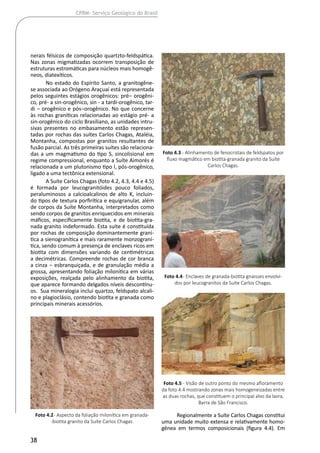 38
CPRM- Serviço Geológico do Brasil
nerais félsicos de composição quartzto-feldspática.
Nas zonas migmatizadas ocorrem transposição de
estruturas estromáticas para núcleos mais homogê-
neos, diatexíticos.
No estado do Espírito Santo, a granitogêne-
se associada ao Orógeno Araçuaí está representada
pelos seguintes estágios orogênicos: pré‒ orogêni-
co, pré- a sin-orogênico, sin - a tardi-orogênico, tar-
di ‒ orogênico e pós‒orogênico. No que concerne
às rochas graníticas relacionadas ao estágio pré- a
sin-orogênico do ciclo Brasiliano, as unidades intru-
sivas presentes no embasamento estão represen-
tadas por rochas das suítes Carlos Chagas, Ataléia,
Montanha, compostas por granitos resultantes de
fusão parcial. As três primeiras suítes são relaciona-
das a um magmatismo do tipo S, sincolisional em
regime compressional, enquanto a Suíte Aimorés é
relacionada a um plutonismo tipo I, pós-orogênico,
ligado a uma tectônica extensional.
A Suíte Carlos Chagas (foto 4.2, 4.3, 4.4 e 4.5)
é formada por leucogranitóides pouco foliados,
peraluminosos a calcioalcalinos de alto K, incluin-
do tipos de textura porfirítica e equigranular, além
de corpos da Suíte Montanha, interpretados como
sendo corpos de granitos enriquecidos em minerais
máficos, especificamente biotita, e de biotita-gra-
nada granito indeformado. Esta suíte é constituída
por rochas de composição dominantemente graní-
tica a sienogranítica e mais raramente monzograní-
tica, sendo comum à presença de enclaves ricos em
biotita com dimensões variando de centimétricas
a decimétricas. Compreende rochas de cor branca
a cinza ‒ esbranquiçada, e de granulação média a
grossa, apresentando foliação milonítica em várias
exposições, realçada pelo alinhamento da biotita,
que aparece formando delgados níveis descontínu-
os. Sua mineralogia inclui quartzo, feldspato alcali-
no e plagioclásio, contendo biotita e granada como
principais minerais acessórios.
Regionalmente a Suíte Carlos Chagas constitui
uma unidade muito extensa e relativamente homo-
gênea em termos composicionais (figura 4.4). Em
Foto 4.2- Aspecto da foliação milonítica em granada-
-biotita granito da Suíte Carlos Chagas.
Foto 4.3 - Alinhamento de fenocristais de feldspatos por
fluxo magmático em biotita-granada granito da Suíte
Carlos Chagas.
Foto 4.4- Enclaves de granada-biotita gnaisses envolvi-
dos por leucogranitos da Suíte Carlos Chagas.
Foto 4.5 - Visão de outro ponto do mesmo afloramento
da foto 4.4 mostrando zonas mais homogeneizadas entre
as duas rochas, que constituem o principal alvo da lavra,
Barra de São Francisco.
 