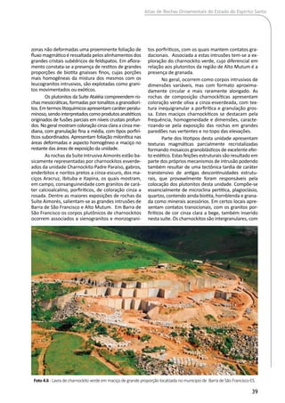 Atlas de Rochas Ornamentais do Estado do Espírito Santo
39
zonas não deformadas uma proeminente foliação de
fluxo magmático é ressaltada pelos alinhamentos dos
grandes cristais subédricos de feldspatos. Em aflora-
mento constata-se a presença de restitos de grandes
proporções de biotita gnaisses finos, cujas porções
mais homogêneas da mistura dos mesmos com os
leucogranitos intrusivos, são explotadas como grani-
tos movimentados ou exóticos.
Os plutonitos da Suíte Ataléia compreendem ro-
chas mesocráticas, formadas por tonalitos a granodiorí-
tos.Emtermoslitoquímicosapresentamcaráterperalu-
minoso,sendointerpretadoscomoprodutosanatéticos
originados de fusões parciais em níveis crustais profun-
dos. No geral mostram coloração cinza clara a cinza me-
diana, com granulação fina a média, com tipos porfirí-
ticos subordinados. Apresentam foliação milonítica nas
áreas deformadas e aspecto homogêneo e maciço no
restante das áreas de exposição da unidade.
As rochas da Suíte Intrusiva Aimorés estão ba-
sicamente representadas por charnockitos esverde-
ados da unidade Charnockito Padre Paraíso, gabros,
enderbitos e noritos pretos a cinza-escuro, dos ma-
ciços Aracruz, Ibituba e Itapina, os quais mostram,
em campo, consanguineidade com granitos de cará-
ter calcioalcalino, porfiríticos, de coloração cinza a
rosada. Dentre as maiores exposições de rochas da
Suíte Aimorés, salientam-se as grandes intrusões de
Barra de São Francisco e Alto Mutum. Em Barra de
São Francisco os corpos plutônicos de charnockitos
ocorrem associados a sienogranitos e monzograni-
tos porfiríticos, com os quais mantem contatos gra-
dacionais. Associada a estas intrusões tem-se a ex-
ploração do charnockito verde, cujo diferencial em
relação aos plutonitos da região de Alto Mutum é a
presença de granada.
No geral, ocorrem como corpos intrusivos de
dimensões variáveis, mas com formato aproxima-
damente circular e mais raramente alongado. As
rochas de composição charnockíticas apresentam
coloração verde oliva a cinza-esverdeada, com tex-
tura inequigranular a porfirítica e granulação gros-
sa. Estes maciços charnockíticos se destacam pela
frequência, homogeneidade e dimensões, caracte-
rizando-se pela exposição das rochas em grandes
paredões nas vertentes e no topo das elevações.
Parte dos litotipos desta unidade apresentam
texturas magmáticas parcialmente recristalizadas
formando mosaicos granoblásticos de excelente efei-
to estético. Estas feições estruturais são resultado em
parte dos próprios mecanismos de intrusão podendo
também resultar de uma tectônica tardia de caráter
transtensivo de antigas descontinuidades estrutu-
rais, que provavelmente foram responsáveis pela
colocação dos plutonitos desta unidade. Compõe-se
essencialmente de microclina pertítica, plagioclásio,
quartzo, contendo ainda biotita, hornblenda e grana-
da como minerais acessórios. Em certos locais apre-
sentam contatos transicionais, com os granitos por-
firíticos de cor cinza clara a bege, também inserido
nesta suíte. Os charnockitos são intergranulares, com
Foto 4.6 - Lavra de charnockito verde em maciço de grande proporção localizada no município de Barra de São Francisco-ES.
 