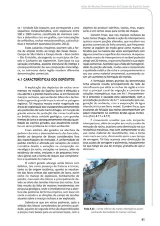 Atlas de Rochas Ornamentais do Estado do Espírito Santo
41
va ‒ Unidade São Joaquim, que corresponde a uma
sequência metacarbonática, com espessura entre
500 e 1000 metros, constituída de mármore calcí-
tico a dolomítico rico em grafita, com intercalações
de anfibolitos, rochas metaultramáficas, calcissilicá-
ticas e metachert quartzoso (Duarte, 2012).
Estes calcários cristalinos ocorrem sob a for-
ma de amplas lentes ao longo das faixas Itaoca ‒
Campo de São Fidelis e Campo Verde ‒ Bom Jardim
‒ São Cristóvão, abrangendo os municípios de Cas-
telo e Cachoeiro do Itapemirim. Com base na sua
variação cromática, aspecto estrutural do litotipo e
consequentemente da sua composição mineralógi-
ca, os mármores desta região recebem diferentes
denominações comerciais.
4.1 Características dos Depósitos
A explotação dos depósitos de rochas orna-
mentais no estado do Espírito Santo é efetuada a
céu aberto e a grande maioria situa-se em flancos de
maciços rochosos, apresentando diferentes declivi-
dades e gerando grande impacto visual na paisagem
regional. Tal impacto mostra maior magnitude nas
áreas de exploração dos leucogranitos pertencentes
aos plutonitos da Suíte Carlos Chagas, em função do
grande volume de produção das minas localizadas
no âmbito desta unidade geológica, com grandes
frentes de lavra e consequentemente elevada quan-
tidade de estéreis gerados, que atualmente consti-
tui um sério problema de ordem ambiental.
Esses estéreis são gerados na abertura da
pedreira durante o desenvolvimento das bancadas,
devido ao descarte de blocos considerados fora
das especificações de mercado. A uniformidade de
padrão estético é alterada por variações de ordem
cromática devido a variações na composição mi-
neralógica da rocha, variações na textura, além da
existência de veios, enclaves e de pequenas intru-
sões ígneas sob a forma de diques que comprome-
tem a qualidade do material.
O estéril gerado abrange ainda blocos com
defeitos, tais como presença de fraturas e trincas,
tanto as de origem tectônica, quanto as resultan-
tes das fases críticas das operações de lavra, assim
como no manejo de explosivos, tombamento de
painéis, manuseio dos blocos e principalmente de-
vido ao alivio das tensões internas das rochas. Esse
fato resulta da falta de maiores investimentos em
pesquisa geológica, onde o imediatismo leva a aber-
tura das pedreiras de forma empírica, sem levar em
conta o estudo e as direções do campo de tensões
atuante sobre o maciço rochoso a ser explotado.
Salienta-se que em várias pedreiras, após a
seleção dos blocos considerados de primeira quali-
dade, aqueles de segunda linha são disponibilizados
a preços mais baixos para as serrarias locais, com o
objetivo de produzir ladrilhos, lajotas, tiras, espes-
sores e em certos casos para cortes de chapas.
Convém frisar, que nos maciços rochosos da
Suíte Carlos Chagas, devido à ação do intemperismo
químico ocorre porções alteradas, que resultam nos
granitos comerciais da linha amarela, que frequente-
mente se expõem de modo geral como mantos al-
terados que na maioria das vezes acompanham com
alguma simetria a superfície dos mesmos. A espessu-
ra deste manto de intemperismo é variável podendo
atingir até 20 metros, o que torna factível a sua explo-
ração comercial. Acontece que a falta de homogenei-
dade da porção alterada, muitas vezes compromete
a qualidade estética da rocha e consequentemente o
seu uso como material ornamental, acarretando as-
sim um aumento na formação de rejeitos.
A formação destes granitos da denominada
linha amarela resulta principalmente da rede de
microfissuras que afeta as rochas da região e cons-
titui o principal canal de migração e controle das
soluções intempéricas ricas em Fe+2
. Provavelmen-
te o processo é causado pela capilaridade, com a
precipitação posterior do Fe+3
, ocasionado pela oxi-
genação do ambiente, com a evaporação da água
intersticial rica em ferro móvel. Convém frisar, que
os planos de foliação das rochas desempenham um
papel importante no controle destas águas meteó-
ricas (foto 4.11 e 4.12).
É conveniente ressaltar que este incipiente
intemperismo, além de ampliar em muito o valor de
mercado da rocha, ocasiona uma diminuição na sua
resistência mecânica, mas sem comprometer o seu
uso como material de revestimento, mas a torna
mais macia ao corte, diminuindo assim o seu tempo
de serragem. Tal fato acarreta uma diminuição de
seus custos de serragem e polimento, notadamente
no que tange ao uso de energia, granalha de aço e
abrasivos.
Foto 4.11 - Limite inferior do manto intempérico acom-
panhando declividade do maciço rochoso.
 