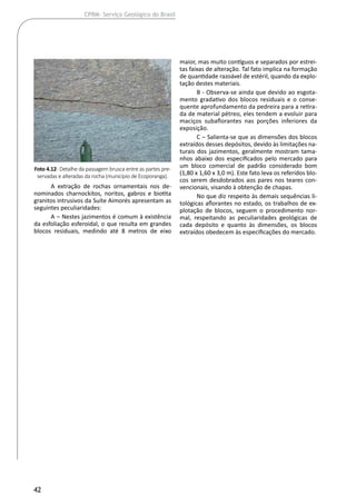 42
CPRM- Serviço Geológico do Brasil
A extração de rochas ornamentais nos de-
nominados charnockitos, noritos, gabros e biotita
granitos intrusivos da Suíte Aimorés apresentam as
seguintes peculiaridades:
A ‒ Nestes jazimentos é comum à existência
da esfoliação esferoidal, o que resulta em grandes
blocos residuais, medindo até 8 metros de eixo
maior, mas muito contíguos e separados por estrei-
tas faixas de alteração. Tal fato implica na formação
de quantidade razoável de estéril, quando da explo-
tação destes materiais.
B - Observa-se ainda que devido ao esgota-
mento gradativo dos blocos residuais e o conse-
quente aprofundamento da pedreira para a retira-
da de material pétreo, eles tendem a evoluir para
maciços subaflorantes nas porções inferiores da
exposição.
C ‒ Salienta-se que as dimensões dos blocos
extraídos desses depósitos, devido às limitações na-
turais dos jazimentos, geralmente mostram tama-
nhos abaixo dos especificados pelo mercado para
um bloco comercial de padrão considerado bom
(1,80 x 1,60 x 3,0 m). Este fato leva os referidos blo-
cos serem desdobrados aos pares nos teares con-
vencionais, visando à obtenção de chapas.
No que diz respeito às demais sequências li-
tológicas aflorantes no estado, os trabalhos de ex-
plotação de blocos, seguem o procedimento nor-
mal, respeitando as peculiaridades geológicas de
cada depósito e quanto às dimensões, os blocos
extraídos obedecem às especificações do mercado.
Foto 4.12- Detalhe da passagem brusca entre as partes pre-
servadas e alteradas da rocha (município de Ecoporanga).
 