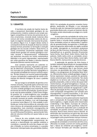 Atlas de Rochas Ornamentais do Estado do Espírito Santo
45
5.1 Granitos
O território do estado do Espírito Santo de-
vido a excepcional diversidade geológica do seu
embasamento cristalino evidencia uma ampla van-
tagem competitiva em termos de jazimentos de ro-
chas ornamentais, incluindo desde materiais ditos
comuns até rochas consideradas nobres de alta co-
tação no exigente mercado internacional de produ-
tos pétreos (figura 5.1). A origem destas rochas é
consequência direta da atuação de diversos eventos
tectono-termais presentes na formação e evolução
geológica do seu escudo cristalino. Desta forma, as
rochas ornamentais atualmente explotadas neste
estado foram geradas em eventos geológicos ocor-
ridos durante o Neoproterozoico, notadamente
aos plutonitos intrusivos em rochas metamórficas
dobradas e em parte migmatizadas, representados
por suítes graníticas de idades e natureza diversas
atestando distintos eventos tectônicos.
Esse contexto representa um substrato ro-
choso formado por gnaisses, migmatitos e granitói-
des de diferentes composições, constituindo terre-
nos marcados por grandes desníveis topográficos e
com grande quantidade de maciços rochosos expos-
tos. Tal fato propicia um enorme potencial geológi-
co para a prospecção e exploração de rochas orna-
mentais de diversas linhagens de cores e padrões
estéticos.
No que tange às variedades de granitos orna-
mentais amarelos, de grande apelo comercial e seus
equivalentes inalterados da linha branca, destaca-
-se como unidade geológica mais importante, tanto
em termos de volume de produção, quanto do pon-
to de vista da potencialidade, a Suíte Carlos Chagas.
Os granitos sin- a tardi-orogênicos que compõem
esta unidade formam um extenso batólito situado
na porção noroeste do estado, estendendo-se des-
de o município de Colatina, a sul, até Ecoporanga,
no extremo norte (figura 5.1). Esta unidade é cons-
tituída por rochas leucrocráticas de coloração cinza
clara a branca, de composição predominantemente
sienogranítica, mais raramente monzogranítica de
granulação média a grossa e frequentemente textu-
ras porfiríticas/porfiroclásticas, apresentando folia-
ções de natureza milonítica em quase todas as suas
ocorrências.
Trata-se de uma unidade muito extensa e
de marcante homogeneidade composicional, de-
vendo-se a diversificação nos padrões estéticos e
cromáticos, a posição de corte das chapas em rela-
ção à foliação, ou outras anisotropias, e a porções
levemente intemperizadas dos granitóides (Gallart,
2012). Em variedades de granitos amarelos homo-
gêneos, destituídos de foliação, a sua coloração
resulta da ação do intemperismo químico sobre os
granitoides desta suíte, os quais se mostram não de-
formados sendo relacionados ao estágio sin-a tardi-
-orogênico.
A maior parte das variedades de rochas orna-
mentais das linhas amarela e branca produzidas no
Espírito Santo é oriunda desta unidade geológica.
Essas variedades acham-se relacionadas à explora-
ção de granada-biotita leucogranitos e biotita-gra-
nada leucogranitos deformados da região nordeste
do estado, abrangendo os municípios produtores
de Barra de São Francisco, Ecoporanga e Vila Pavão.
Exemplificam-se os granitos Amarelo Ornamental,
Santa Cecília, Ouro Brasil, Giallo Vitória, Giallo Na-
poleone, Giallo Latina entre as variedades amare-
las e São Francisco Real, Branco Dallas, Icaraí Light,
Branco Marfim, Samoa entre os granitos brancos.
A exploração de granitos de linha branca é
também bastante desenvolvida em leucogranitóides
do estágio sin- a tardi-orogênico, relacionados tam-
bém a um magmatismo tipo S, que formam stocks
intrusivos nos granitóides das suítes Carlos Chagas,
Ataléia e nos paragnaisses do Complexo Nova Vené-
cia. Afloramentos desta unidade geológica chegam a
formar expressivos maciços, passíveis de aproveita-
mento comercial para rocha ornamental. Tais stocks
dispõem-se no terreno sob a forma de maciços de
grandes proporções, onde as rochas são quase total-
mente brancas, em geral homogêneas e maciças, se
destacam pelas pontuações milimétricas de granada.
Apresenta textura variando de equigranular a porfi-
rítica de granulação de fina a média até grossa. Pos-
suem composição sienogranítica com variação para
monzogranítica a quartzo-monzonítica, e nas zonas
deformadas chegam a exibir foliação milonítica.
Destaca-se como potencialmente importante
para a prospecção de leucogranitóides do estágio
tardi-orogênico, a região situada entre Governador
Lindemberg e São Rafael, município de Linhares,
onde ocorrem vários stocks graníticos indiscrimi-
nados, atualmente explorados para a produção de
variedades de granitos brancos conhecidos como
Acqualux, Branco Siena, Branco Saara e Desirée. As
dimensões das ocorrências em geral não são muito
expressivas, mas, não raro, se destacam localmente
na paisagem como proeminentes maciços rochosos.
Em relação aos granitóides potenciais para a
produção de variedades ornamentais da linha cinza,
aflorantes no estado, ocorrem em rochas graníticas
tipo I, típicos de ambiente pós-orogênico. Consti-
tuem maciços formados por intrusões aproxima-
Capítulo 5
Potencialidades	
 