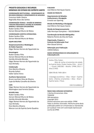 PROJETO GEOLOGIA E RECURSOS
MINERAIS DO ESTADO DO ESPÍRITO SANTO
COORDENAÇÃO INSTITUCIONAL – DEPARTAMENTO DE
RECURSOS MINERAIS E DEPARTAMENTO DE GEOLOGIA
Francisco Valdir Silveira
Reginaldo Alves dos Santos
COORDENAÇÃO TÉCNICA – DIVISÃO DE MINERAIS
E ROCHAS INDUSTRIAIS E DIVISÃO DE ECONOMIA
MINERAL E GEOLOGIA EXPLORATÓRIA
Ruben Sardou Filho
Gerson Manoel Muniz de Matos
COORDENAÇÃO LOGÍSTICA OPERACIONAL
Ruben Sardou Filho
Gerson Manoel Muniz de Matos
EQUIPE EXECUTORA
Geoprocessamento e Modelagem
de Dados Espaciais
Edgar Romeo Herrera de Figueiredo Iza
Amostragem
Ruben Sardou Filho
Gerson Manoel Muniz de Matos
Vanildo Almeida Mendes
Edgar Romeo Herrera de Figueiredo Iza
Isao Shintaku
Colaboração
Elvis Martins Oliveira
Ricardo Gallart
Valter Salino Vieira
Auxiliares Operacionais
Bruno Lauritzen Silva de Oliveira
Lupe da Motta Carvalho da Silveira
CAPA
Edgar Romeo Herrera de Figueiredo Iza
Washington José Ferreira Santos
REVISÃO FINAL
Ruben Sardou Filho
Gerson Manoel Muniz de Matos
Vanildo Almeida Mendes
Edgar Romeo Herrera de Figueiredo Iza
Isao Shintaku
Elvis Martins Oliveira
Marcos Luiz do Espírito Santo Quadros
PUBLISHER
José Márcio Henriques Soares
EDIÇÃO DO PRODUTO
Departamento de Relações
Institucionais e Divulgação
Ernesto von Sperling	
Divisão de Marketing e Divulgação
José Márcio Henriques Soares
Divisão de Geoprocessamento
João Henrique Gonçalves – SIG/GEOBANK
Coordenação da Revisão Bibliográfica
Roberta Pereira da Silva de Paula
Organização, Preparo e
Controle da Editoração Final
Alan Düssel Schiros
Editoração para Publicação
Unika Editora
DADOS INTERNACIONAIS DE CATALOGAÇÃO NA
PUBLICAÇÃO (CIP)
ÍNDICE PARA CATÁLOGO SISTEMÁTICO
1.Rochas Ornamentais: Atlas
TIRAGEM
500 exemplares
Copyright 2013
Direitos exclusivos para esta edição: CPRM
Todos os direitos reservados. Nenhuma parte desta
publicação poderá ser armazenada ou reproduzida
por qualquer meio sem autorização expressa por
escrito da CPRM.
Sardou Filho, Ruben.
	 Atlas de rochas ornamentais do estado
do Espírito Santo / Ruben Sardou Filho ... [et al.]
... – Escala 1:400.000. – Brasília : CPRM, 2013. 1
atlas (1 DVD)
ISBN 978-85-7499-189-4
1.Geologia econômica – Atlas – Brasil – Espírito
Santo. 2.Rochas ornamentais – Atlas – Brasil –
Espírito Santo. I.Título.
CDD 553.6098152
 