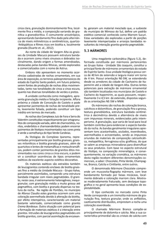 Atlas de Rochas Ornamentais do Estado do Espírito Santo
49
cinza clara, granulação dominantemente fina, local-
mente fina a média, e composição variando de gra-
nítica a granodiorítica. É comumente anisotrópico,
apresentando bandamento fino dado pela alternân-
cia de níveis milimétricos e centimétricos, quartzo-
-feldspáticos e filmes ricos em biotita e, localmente
granada (Duarte et. al., 2012).
Ao norte da cidade de Vargem Alta os gnais-
ses da Unidade Macuco possuem estrutura banda-
da e ocorrem como níveis sinuosos e dobrados iso-
clinalmente, dando origem a formas amendoadas,
destacadas pelas bandas félsicas, sendo explorados
e comercializados com o nome de Astrus.
Embora não apresentem no momento ocor-
rências cadastradas de rochas ornamentais, em sua
área de exposição, os terrenos paleoproterozoicos do
estado do Espírito Santo podem, em futuro próximo,
serem fontes de produção de rochas ditas movimen-
tadas, tanto nas tonalidades de cinza a cinza escura,
quanto nas diversas tonalidades de verdes e pretos.
A unidade conhecida como metagabro, apre-
senta granulação média e foliação incipiente. Aflora
próxima a cidade de Conceição do Castelo e pode
apresentar jazimentos de rochas de tonalidade pre-
ta, levemente foliada, podendo constituir um tipo
inédito em termos de mercado.
As rochas dos Complexos Juiz de Fora e Serra do
Valentim constituídas respectivamente por ortogranu-
litosdecomposiçãovariada,alémdecharnockitos,no-
ritos, enderbitos e charnoenderbitos podem encerrar
jazimentos de litotipos movimentados nas cores preta
e verde a semelhança do tipo Verde Candeias.
As litologias do Complexo Ipanema, repre-
sentadas principalmente por biotita gnaisses, gnais-
ses miloníticos e biotita granada gnaisses, além de
quartzitos e lentes de metamáficas e metaultramáfi-
cas, podem conter jazimentos de granitos ditos mo-
vimentados nas cores cinza a cinza escuro, e podem
vir a constituir ocorrências de tipos ornamentais
exóticos de excelente aspecto estético decorativo.
Os materiais exóticos são extraídos também
de leucogranitos contendo enclaves de biotita gnais-
ses fino a médio da Unidade Macuco - Grupo Italva,
parcialmente assimilados, compondo uma estrutura
bandada irregular com níveis pegmatóides. O grani-
to, neste caso, é extremamente heterogêneo, inequi-
granular, com granulação média a muito grossa até
pegmatítico, com biotita e granada dispersas na tex-
tura da rocha. Na região de Pontões, no município
de Afonso Claudio estes granitos ocorrem com uma
coloração avermelhada devido à alteração da biotita,
por efeito intempérico, caracterizando um material
bastante valorizado, comercializado como granito
Crema Bordeaux. Outra situação com potencial para
a formação de materiais exóticos é a interação entre
granitos. Intrusões de leucogranitos pegmatóides em
biotita granitos, com parcial assimilação da encaixan-
te, geraram um material mesclado que, a sudoeste
do município de Mimoso do Sul, define um padrão
estético comercial conhecido como Marrom Sucuri.
Estas variedades são exploradas a partir de porções
levemente intemperizadas e arranjos bandados re-
sultantes da interação granito-granito pegmatóide.
5.3 Mármores
Uma megalente carbonática (figura 5.2), de-
formada constituída por mármores pertencentes
ao Grupo Italva - Unidade São Joaquim, constitui a
principal fonte de mármores ornamentais do estado
do Espírito Santo. Essa unidade litológica possui cer-
ca de 40 km de extensão e largura maior em torno
de 4 km. Possui orientação NE-SW, se estendendo
desde os arredores da cidade de Cachoeiro de Ita-
pemirim até a cidade de Vargem Alta. Outras lentes
potenciais para extração de mármore ornamental
são também localizadas nos municípios de Castelo e
Cacheiro do Itapemirim, as quais possuem, respec-
tivamente 3 e 4,5 km de extensão, dispostas segun-
do as orientações NE-SW e NNW.
Os mármores são rochas de coloração branca,
calcíticos e dolomíticos, de granulação fina a grossa,
textura granoblástica, estrutura bandada centimé-
trica à decimétrica devido a alternância de níveis
com impurezas minerais, evidenciados pelo intem-
perismo. A granulação, que varia de local para local
também contribui para evidenciar o aspecto banda-
do da rocha. As bandas geralmente irregulares apre-
sentam tons acastanhados, azulados, esverdeados,
avermelhados e acinzentados, sendo as impurezas
oriundas de materiais de composição calcissilicáti-
ca, metapelítica, ferruginosa e/ou grafitosa, do que
se valem as empresas mineradoras para diversificar
os seus produtos. Com base no aspecto estrutural
do litotipo, na composição mineralógica, e conse-
quentemente, na variação cromática, os mármores
desta região recebem diferentes denominações co-
merciais, a saber: Chocolate, Pinta Verde, Champag-
ne, Branco, Calcita e Cintilante, entre outros.
O denominado Mármore Chocolate compre-
ende um muscovita-flogopita mármore, com leve
bandamento formado por faixas micáceas, local-
mente dobrado e coloração marrom clara. Mostra-
se moderadamente fraturado, sem destaque topo-
gráfico e no geral apresenta boas condições de ex-
plotabilidade.
O tipo conhecido no mercado como Pinta
Verde corresponde a um tremolita mármore de gra-
nulação fina, textura granular, onde os anfibólios,
caoticamente distribuídos, emprestam a rocha uma
coloração esverdeada.
O chamado Mármore Branco compõe-se
principalmente de dolomita e calcita. Mas a sua ca-
racterística primordial são os cristais de calcita com
 