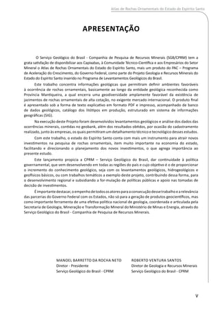 Apresentação
O Serviço Geológico do Brasil - Companhia de Pesquisa de Recursos Minerais (SGB/CPRM) tem a
grata satisfação de disponibilizar aos Capixabas, à Comunidade Técnico-Científica e aos Empresários do Setor
Mineral o Atlas de Rochas Ornamentais do Estado do Espírito Santo, mais um produto do PAC – Programa
de Aceleração do Crescimento, do Governo Federal, como parte do Projeto Geologia e Recursos Minerais do
Estado do Espírito Santo inserido no Programa de Levantamentos Geológicos do Brasil.
Este trabalho concentra informações geológicas que permitiram definir ambientes favoráveis
à ocorrência de rochas ornamentais, basicamente ao longo da entidade geológica reconhecida como
Província Mantiqueira, a qual encerra uma geodiversidade amplamente favorável da existência de
jazimentos de rochas ornamentais de alta cotação, no exigente mercado internacional. O produto final
é apresentado sob a forma de texto explicativo em formato PDF e impresso, acompanhado de banco
de dados geológicos, catálogo dos litótipos em produção, estruturado em sistema de informações
geográficas (SIG).
Na execução deste Projeto foram desenvolvidos levantamentos geológicos e análise dos dados das
ocorrências minerais, contidas no geobank, além dos resultados obtidos, por ocasião do cadastramento
realizado, junto às empresas, os quais permitiram um detalhamento técnico e tecnológico desses estudos.
Com este trabalho, o estado do Espírito Santo conta com mais um instrumento para atrair novos
investimentos na pesquisa de rochas ornamentais, item muito importante na economia do estado,
facilitando e direcionando o planejamento dos novos investimentos, o que agrega importância ao
presente estudo.
Este lançamento propicia a CPRM – Serviço Geológico do Brasil, dar continuidade à política
governamental, que vem desenvolvendo em todas as regiões do país e cujo objetivo é o de proporcionar
o incremento do conhecimento geológico, seja com os levantamentos geológicos, hidrogeológicos e
geofísicos básicos, ou com trabalhos temáticos a exemplo deste projeto, contribuindo dessa forma, para
o desenvolvimento regional e subsidiando a for-mulação de políticas públicas e apoio nas tomadas de
decisão de investimentos.
Éimportantedestacar,oempenhodetodososatoresparaaconsecuçãodessetrabalhoearelevância
das parcerias do Governo Federal com os Estados, não só para a geração de produtos geocientíficos, mas
como importante ferramenta de uma efetiva política nacional de geologia, coordenada e articulada pela
Secretaria de Geologia, Mineração e Transformação Mineral do Ministério de Minas e Energia, através do
Serviço Geológico do Brasil - Companhia de Pesquisa de Recursos Minerais.
V
Atlas de Rochas Ornamentais do Estado do Espírito Santo
Manoel Barretto da Rocha Neto
Diretor - Presidente
Serviço Geológico do Brasil - CPRM
ROBERTO VENTURA SANTOS
Diretor de Geologia e Recursos Minerais
Serviço Geológico do Brasil - CPRM
 