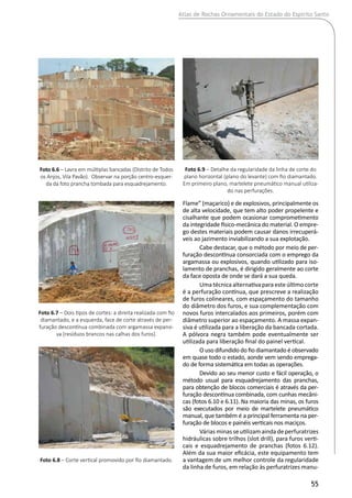 Atlas de Rochas Ornamentais do Estado do Espírito Santo
55
Flame” (maçarico) e de explosivos, principalmente os
de alta velocidade, que tem alto poder propelente e
cisalhante que podem ocasionar comprometimento
da integridade físico-mecânica do material. O empre-
go destes materiais podem causar danos irrecuperá-
veis ao jazimento inviabilizando a sua explotação.
Cabe destacar, que o método por meio de per-
furação descontínua consorciada com o emprego da
argamassa ou explosivos, quando utilizado para iso-
lamento de pranchas, é dirigido geralmente ao corte
da face oposta de onde se dará a sua queda.
Umatécnicaalternativaparaesteúltimocorte
é a perfuração contínua, que prescreve a realização
de furos colineares, com espaçamento do tamanho
do diâmetro dos furos, e sua complementação com
novos furos intercalados aos primeiros, porém com
diâmetro superior ao espaçamento. A massa expan-
siva é utilizada para a liberação da bancada cortada.
A pólvora negra também pode eventualmente ser
utilizada para liberação final do painel vertical.
O uso difundido do fio diamantado é observado
em quase todo o estado, aonde vem sendo emprega-
do de forma sistemática em todas as operações.
Devido ao seu menor custo e fácil operação, o
método usual para esquadrejamento das pranchas,
para obtenção de blocos comerciais é através da per-
furação descontínua combinada, com cunhas mecâni-
cas (fotos 6.10 e 6.11). Na maioria das minas, os furos
são executados por meio de martelete pneumático
manual, que também é a principal ferramenta na per-
furação de blocos e painéis verticais nos maciços.
Várias minas se utilizam ainda de perfuratrizes
hidráulicas sobre trilhos (slot drill), para furos verti-
cais e esquadrejamento de pranchas (fotos 6.12).
Além da sua maior eficácia, este equipamento tem
a vantagem de um melhor controle da regularidade
da linha de furos, em relação às perfuratrizes manu-
Foto 6.6 – Lavra em múltiplas bancadas (Distrito de Todos
os Anjos, Vila Pavão). Observar na porção centro-esquer-
da da foto prancha tombada para esquadrejamento.
Foto 6.7 – Dois tipos de cortes: a direita realizada com fio
diamantado, e a esquerda, face de corte através de per-
furação descontínua combinada com argamassa expansi-
va (resíduos brancos nas calhas dos furos).
Foto 6.8 – Corte vertical promovido por fio diamantado.
Foto 6.9 – Detalhe da regularidade da linha de corte do
plano horizontal (plano do levante) com fio diamantado.
Em primeiro plano, martelete pneumático manual utiliza-
do nas perfurações.
 