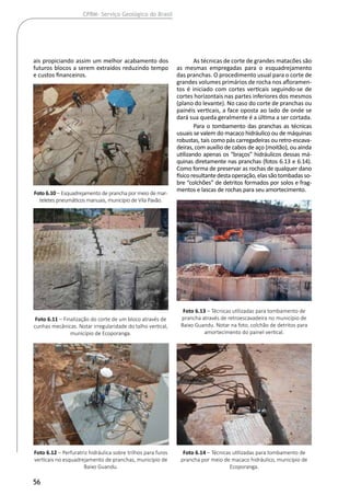 56
CPRM- Serviço Geológico do Brasil
ais propiciando assim um melhor acabamento dos
futuros blocos a serem extraídos reduzindo tempo
e custos financeiros.
As técnicas de corte de grandes matacões são
as mesmas empregadas para o esquadrejamento
das pranchas. O procedimento usual para o corte de
grandes volumes primários de rocha nos afloramen-
tos é iniciado com cortes verticais seguindo-se de
cortes horizontais nas partes inferiores dos mesmos
(plano do levante). No caso do corte de pranchas ou
painéis verticais, a face oposta ao lado de onde se
dará sua queda geralmente é a última a ser cortada.
Para o tombamento das pranchas as técnicas
usuais se valem do macaco hidráulico ou de máquinas
robustas, tais como pás carregadeiras ou retro-escava-
deiras, com auxílio de cabos de aço (moitão), ou ainda
utilizando apenas os “braços” hidráulicos dessas má-
quinas diretamente nas pranchas (fotos 6.13 e 6.14).
Como forma de preservar as rochas de qualquer dano
físicoresultantedestaoperação,elassãotombadasso-
bre “colchões” de detritos formados por solos e frag-
mentos e lascas de rochas para seu amortecimento.
Foto 6.10 – Esquadrejamento de prancha por meio de mar-
teletes pneumáticos manuais, município de Vila Pavão.
Foto 6.11 – Finalização do corte de um bloco através de
cunhas mecânicas. Notar irregularidade do talho vertical,
município de Ecoporanga.
Foto 6.12 – Perfuratriz hidráulica sobre trilhos para furos
verticais no esquadrejamento de pranchas, município de
Baixo Guandu.
Foto 6.13 – Técnicas utilizadas para tombamento de
prancha através de retroescavadeira no município de
Baixo Guandu. Notar na foto, colchão de detritos para
amortecimento do painel vertical.
Foto 6.14 – Técnicas utilizadas para tombamento de
prancha por meio de macaco hidráulico, município de
Ecoporanga.
 
