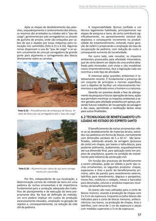 Atlas de Rochas Ornamentais do Estado do Espírito Santo
57
Após as etapas de desdobramento das plan-
chas, esquadrejamento e canteiramento dos blocos,
os mesmos são arrastados ou rolados até o “pau de
carga”, geralmente por pás carregadeiras ou através
de guincho de arrasto, onde são enlaçados por ca-
bos de aço e alçados por essas máquinas para co-
locação nos caminhões (foto 6.15 e 6.16). Algumas
minas dispensam o uso do “pau de carga” e se va-
lem unicamente de uma pá carregadeira de grande
porte para alçamento e carregamento dos blocos
diretamente sobre as carretas.
Por fim, independente de sua localização, a
determinação correta do método de lavra em uma
pedreira de rochas ornamentais é de importância
fundamental para a condução adequada dos traba-
lhos de planejamento e de execução da lavra pro-
priamente dita. Na fase de definição do método,
um erro poderá implicar em custos de produção
excessivamente elevados, ampliação na geração de
rejeitos e, consequentemente, na redução da vida
útil da pedreira.
A responsabilidade técnica confiada a um
técnico legalmente habilitado, principalmente nas
etapas de pesquisa e lavra, de certo contribuirá sig-
nificativamente, no aproveitamento racional dos
depósitos e consequente incremento na produti-
vidade do empreendimento, evitando maior gera-
ção de estéril e propiciando a ampliação da taxa de
recuperação da pedreira, com redução de custo e
consequente aumento da lucratividade.
Por outro lado, vale ressaltar, os impactos
ambientais provocados pela atividade mineradora,
que de certo devem ser objeto de uma análise deta-
lhada pelo minerador, com vistas a não inviabilizar
novos empreendimentos, face a legislação cada vez
restritiva a este tipo de atividade.
O interesse pelas questões ambientais é re-
lativamente recente. É fundamental a presença de
um conjunto de princípios e normas específicas,
com o objetivo de facilitar um relacionamento har-
monioso e equilibrado entre o homem e a natureza.
Deverão ser previstas desde a fase de planeja-
mento da pesquisa e futuras operações de lavra, ações
que permitam minimizar os impactos ambientais a se-
rem gerados pela atividade produtiva em apreço, pre-
vendo futuros trabalhos de recuperação da paisagem
e das cavas, permitindo a reutilização destas áreas
para outras finalidades.
6.2 Tecnologias de Beneficiamento Uti-
lizadas no estado do Espírito Santo
O beneficiamento de rochas ornamentais refe-
re-se ao desdobramento de materiais brutos, extraí-
dos nas pedreiras em forma de blocos, normalmente
com dimensões variáveis de 5 a 10 m3
. São bene-
ficiados, sobretudo através da serragem (processo
de corte) em chapas, por teares e talha-blocos, para
posterior polimento, acabamento, esquadrejamento
até sua dimensão final, para aplicação tanto em pro-
jetos de arquitetura, quanto na condição de revesti-
mento pela indústria da construção civil.
Em função dos processos de beneficiamento
a serem utilizados, pode ser obtido a partir das ro-
chas ornamentais, os seguintes produtos: chapas,
espessores e tiras a partir do beneficiamento pri-
mário, além de painéis para revestimento externo,
ladrilhos para revestimento, degraus e parapeitos,
meios-fios, molduras e rodapés, mesas e bancadas
para decoração, colunas e produtos especiais resul-
tantes do beneficiamento final.
Os teares são mais utilizados para o corte de
blocos maiores, visando à produção de chapas com
2 e 3 cm de espessura. Enquanto os talha-blocos são
indicados para o corte de blocos menores, antieco-
nômicos nos teares, na produção de chapas, tiras e
ladrilhos, com cerca de 1 cm de espessura e peças
com medidas superiores a 3 cm de espessura.
Foto 6.15 – Procedimentos de embarque de blocos. Ar-
rasto de bloco por pá carregadeira até o “pau de carga”.
Foto 6.16 – Alçamento por cabos de aço para carrega-
mento em caminhão.
 