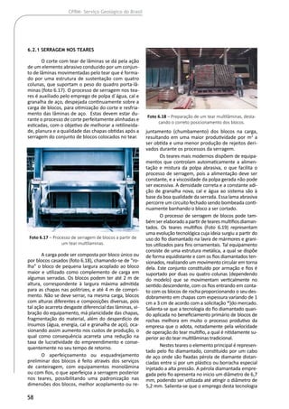 58
CPRM- Serviço Geológico do Brasil
6.2.1 Serragem nos Teares
O corte com tear de lâminas se dá pela ação
de um elemento abrasivo conduzido por um conjun-
to de lâminas movimentadas pelo tear que é forma-
do por uma estrutura de sustentação com quatro
colunas, que suportam o peso do quadro porta-lâ-
minas (foto 6.17). O processo de serragem nos tea-
res é auxiliado pelo emprego de polpa d´água, cal e
granalha de aço, despejada continuamente sobre a
carga de blocos, para otimização do corte e resfria-
mento das lâminas de aço. Estas devem estar du-
rante o processo de corte perfeitamente alinhadas e
esticadas, com o objetivo de melhorar a retilineida-
de, planura e a qualidade das chapas obtidas após a
serragem do conjunto de blocos colocados no tear.
A carga pode ser composta por bloco único ou
por blocos casados (foto 6.18), chamando-se de “ro-
lha” o bloco de pequena largura acoplado ao bloco
maior e utilizado como complemento de carga em
algumas serradas. Os blocos podem ter até 2 m de
altura, correspondente à largura máxima admitida
para as chapas nas politrizes, e até 4 m de compri-
mento. Não se deve serrar, na mesma carga, blocos
com alturas diferentes e composições diversas, pois
tal ação acarreta desgaste diferencial das lâminas, vi-
bração do equipamento, má planicidade das chapas,
fragmentação do material, além do desperdício de
insumos (água, energia, cal e granalha de aço), oca-
sionando assim aumento nos custos de produção, o
qual como consequência acarreta uma redução na
taxa de lucratividade do empreendimento e conse-
quentemente no seu tempo de retorno.
O aperfeiçoamento ou esquadrejamento
preliminar dos blocos é feito através dos serviços
de canteiragem, com equipamentos monolâmina
ou com fios, o que aperfeiçoa a serragem posterior
nos teares, possibilitando uma padronização nas
dimensões dos blocos, melhor acoplamento ou re-
juntamento (chumbamento) dos blocos na carga,
resultando em uma maior produtividade por m2
a
ser obtida e uma menor produção de rejeitos deri-
vados durante os processos da serragem.
Os teares mais modernos dispõem de equipa-
mentos que controlam automaticamente a alimen-
tação e mistura da polpa abrasiva, o que facilita o
processo de serragem, pois a alimentação deve ser
constante, e a viscosidade da polpa gerada não pode
ser excessiva. A densidade correta e a constante adi-
ção de granalha nova, cal e água ao sistema são à
base da boa qualidade da serrada. Essa lama abrasiva
percorre um circuito fechado sendo bombeada conti-
nuamente banhando o bloco a ser cortado.
O processo de serragem de blocos pode tam-
bémserelaboradoapartirdetearesmultifiosdiaman-
tados. Os teares multifios (Foto 6.19) representam
uma evolução tecnológica cuja ideia surgiu a partir do
uso do fio diamantado na lavra de mármores e grani-
tos utilizados para fins ornamentais. Tal equipamento
consiste de uma estrutura metálica, a qual se dispõe
de forma equidistante e com os fios diamantados ten-
sionados, realizando um movimento circular em torna
dela. Este conjunto constituído por armação e fios é
suportado por duas ou quatro colunas (dependendo
do modelo) que se movimentam verticalmente no
sentido descendente, com os fios entrando em conta-
to com os blocos de rocha proporcionando o seu des-
dobramento em chapas com espessura variando de 1
cm a 3 cm de acordo com a solicitação *]do mercado.
Salienta-se que a tecnologia do fio diamantado quan-
do aplicada no beneficiamento primário de blocos de
rochas melhora em muito o processo produtivo da
empresa que o adota, notadamente pela velocidade
de operação do tear multifio, a qual é nitidamente su-
perior ao do tear multilâminas tradicional.
Nestes teares o elemento principal é represen-
tado pelo fio diamantado, constituído por um cabo
de aço onde são fixadas pérola de diamante distan-
ciadas entre si por um plástico ou borracha especial
injetado a alta pressão. A pérola diamantada empre-
gada pelo fio apresenta no inicio um diâmetro de 6,7
mm, podendo ser utilizada até atingir o diâmetro de
5,2 mm. Salienta-se que o emprego desta tecnologia
Foto 6.17 – Processo de serragem de blocos a partir de
um tear multilaminas.
Foto 6.18 – Preparação de um tear multilâminas, desta-
cando o correto posicionamento dos blocos.
 
