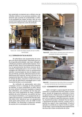 Atlas de Rochas Ornamentais do Estado do Espírito Santo
59
tem propiciado as empresas que a utilizam uma sig-
nificativa melhora no seu processo produtivo, nota-
damente pelo aumento de produtividade e melho-
ria da qualidade das chapas serradas, além de uma
sensível diminuição da taxa de rejeitos gerados e da
consequente redução dos custos de produção.
6.2.2 Serragem em Talha-Blocos
Os talha-blocos são equipamentos de serra-
gem com discos diamantados, capacitados para cor-
tes de grande profundidade, cuja maior utilização é
voltada para produtos padronizados (lajotas). O em-
prego do talha- blocos é de fundamental importân-
cia, no aproveitamento dos blocos menores, de di-
mensões inadequadas para o uso em teares. Outra
vantagem dos talha-blocos é que os equipamentos
admitem movimentação de eixo em ângulos varia-
dos permitindo, portanto, diferentes formas de des-
dobramento dos materiais. Na foto 6.20 tem-se um
equipamento tipo talha‒blocos utilizado para o cor-
te vertical do bloco, enquanto na foto 6.21 tem-se
outro tipo de talha-blocos empregado para o corte
horizontal do bloco a ser processado.
Na confecção de padronizados para pisos
é bastante comum o emprego da linha produtora
de ladrilhos, as quais contemplam os talha- blocos
de corte vertical e horizontal, acoplados a máquina
tipo calibradora, uma cortadeira de tiras tipo poli-
disco para corte longitudinal da chapa, cortadeira
polidisco de corte transversal, uma politriz de tiras,
uma máquina biseladora, e um equipamento de se-
cagem para processar o acabamento final dos ladri-
lhos (foto 6.22). Salienta-se que um equipamento
deste porte pode produzir cerca de 6.000 m2
/mês
de ladrilhos, nas dimensões e espessuras variadas
de acordo com as solicitações do mercado.
6.2.3 – Acabamento de Superfícies
Após a serragem, o passo seguinte do benefi-
ciamento é o acabamento final das chapas e outras
peças, através do levigamento, polimento e lustro,
ou apicoamento e flameamento. O levigamento ou
desbaste representa o desengrossamento das cha-
pas, com a criação de superfícies planares e parale-
las. O polimento produz o desbaste fino da chapa e
o fechamento dos grãos minerais, criando uma su-
perfície lisa, opaca e mais impermeável. O lustro é
aplicado no sentido de se imprimir brilho à superfí-
cie da chapa, o qual é produzido pelo espelhamento
das faces dos cristais constituintes da rocha.
Foto 6.20 – Talha–blocos utilizado para corte vertical e
produção de lajotas padronizadas.
Foto 6.21 – Equipamento tipo talha–blocos empregado
no corte horizontal das tiras do bloco processado.
Foto 6.19 – Corte de chapas através de tear multifio
diamantado.
 