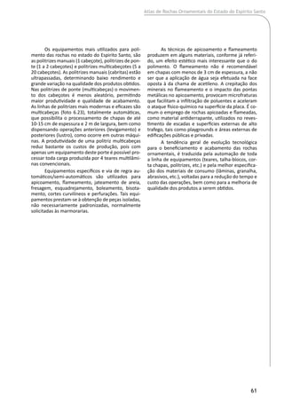 Atlas de Rochas Ornamentais do Estado do Espírito Santo
61
Os equipamentos mais utilizados para poli-
mento das rochas no estado do Espirito Santo, são
as politrizes manuais (1 cabeçote), politrizes de pon-
te (1 a 2 cabeçotes) e politrizes multicabeçotes (5 a
20 cabeçotes). As politrizes manuais (cabritas) estão
ultrapassadas, determinando baixo rendimento e
grande variação na qualidade dos produtos obtidos.
Nas politrizes de ponte (multicabeças) o movimen-
to dos cabeçotes é menos aleatório, permitindo
maior produtividade e qualidade de acabamento.
As linhas de politrizes mais modernas e eficazes são
multicabeças (foto 6.23), totalmente automáticas,
que possibilita o processamento de chapas de até
10-15 cm de espessura e 2 m de largura, bem como
dispensando operações anteriores (levigamento) e
posteriores (lustro), como ocorre em outras máqui-
nas. A produtividade de uma politriz multicabeças
reduz bastante os custos de produção, pois com
apenas um equipamento deste porte é possível pro-
cessar toda carga produzida por 4 teares multilâmi-
nas convencionais.
Equipamentos específicos e via de regra au-
tomáticos/semi-automáticos são utilizados para
apicoamento, flameamento, jateamento de areia,
fresagem, esquadrejamento, boleamento, bisota-
mento, cortes curvilíneos e perfurações. Tais equi-
pamentos prestam-se à obtenção de peças isoladas,
não necessariamente padronizadas, normalmente
solicitadas às marmorarias.
As técnicas de apicoamento e flameamento
produzem em alguns materiais, conforme já referi-
do, um efeito estético mais interessante que o do
polimento. O flameamento não é recomendável
em chapas com menos de 3 cm de espessura, a não
ser que a aplicação de água seja efetuada na face
oposta à da chama de acetileno. A crepitação dos
minerais no flameamento e o impacto das pontas
metálicas no apicoamento, provocam microfraturas
que facilitam a infiltração de poluentes e aceleram
o ataque físico-químico na superfície da placa. É co-
mum o emprego de rochas apicoadas e flameadas,
como material antiderrapante, utilizados no reves-
timento de escadas e superfícies externas de alto
trafego, tais como playgrounds e áreas externas de
edificações públicas e privadas.
A tendência geral de evolução tecnológica
para o beneficiamento e acabamento das rochas
ornamentais, é traduzida pela automação de toda
a linha de equipamentos (teares, talha-blocos, cor-
ta chapas, politrizes, etc.) e pela melhor especifica-
ção dos materiais de consumo (lâminas, granalha,
abrasivos, etc.), voltadas para a redução do tempo e
custo das operações, bem como para a melhoria de
qualidade dos produtos a serem obtidos.
 