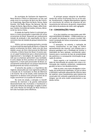 Atlas de Rochas Ornamentais do Estado do Espírito Santo
71
Os municípios de Cachoeiro de Itapemirim,
Nova Venécia e Vitória se sobressaem na rota, que
ainda inclui os municípios de Barra de São Francis-
co, Ecoporanga, Água Doce do Norte, Pancas, Baixo
Guandu, Vila Pavão, Muqui, Rio Bananal, São Do-
mingos do Norte, Águia Branca, Alegre, Atílio Vivác-
qua, Castelo, Conceição do Castelo, Linhares, Mimo-
so do Sul, Serra e Viana.
O estado do Espírito Santo é o principal pro-
dutor e o maior processador e exportador de rochas
ornamentais do Brasil. Responde por praticamente
metade da produção e das exportações do País e
concentra mais da metade do parque industrial bra-
sileiro.
Vitória, com seu complexo portuário, consiste
na via principal de exportação de blocos e chapas de
pedras ornamentais do Brasil. Sedia uma das duas
edições anuais da Feira Internacional do Mármore
e Granito, a Vitória Stone Fair Brasil. O evento exer-
ce um papel fundamental para o desenvolvimento
organizacional e tecnológico do segmento, pois é
nele que as empresas apresentam suas novidades.
A outra edição da feira acontece em Cachoeiro de
Itapemirim, o maior polo processador do Brasil, na-
cionalmente conhecido por seu parque industrial de
beneficiamento de rochas ornamentais.
O tamanho das jazidas e a importância dos
negócios alavancados por esse segmento justificam
a inclusão de 21 municípios na Rota do Mármore
e do Granito. No sul do estado, onde Cachoeiro de
Itapemirim se destaca como principal centro de ex-
tração concentram-se as jazidas de mármore.
No norte do estado, a extração e o benefi-
ciamento do mármore e do granito estimularam
desenvolvimento dos municípios e incentivaram a
criação de milhares de empregos. A região é conhe-
cida como Núcleo de Extração de Nova Venécia e
tem este município como referência.
O principal parque industrial de beneficia-
mento das rochas ornamentais fica no sul do esta-
do. Paralelamente, a Região Metropolitana registra
um crescimento do número de empresas de pro-
cessamento de mármore e de granito, responsáveis
pela oferta de produtos de maior valor agregado.
7.8 - Considerações Finais
A luz dos trabalhos ora executados pelo SER-
VIÇO GEOLÓGICO DO BRASIL ‒ CPRM evidenciou-se
um quadro de destaque no cenário mundial refe-
rente à produção de rochas ornamentais no estado
do Espírito Santo.
É necessário, no entanto, a realização de
maiores investimentos no que tange ao melhor
aproveitamento das reservas, com enfoque para a
pesquisa geológica com a finalidade de orientar a
sistemática de lavra adotada, contribuindo sobre-
maneira para o aumento da taxa de produtividade
das pedreiras e a consequente minimização da ge-
ração de estéreis.
Outro aspecto a ser ressaltado é a necessi-
dade de intensificação de estudos com vistas a mi-
nimização dos impactos ambientais, notadamente
gerados na lavra e nos desdobramentos.
Cabe ao setor, uma maior divulgação e orien-
tação, por profissionais habilitados, no que se refere
a utilização e aplicação adequada dos diversos tipos
de material, como revestimentos pela indústria da
construção civil, evitando surgimento de futuras pa-
tologias, que de certo modo comprometem o uso
destas rochas.
 