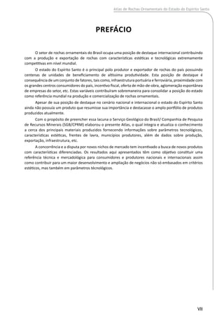 VII
PREFÁCIO
O setor de rochas ornamentais do Brasil ocupa uma posição de destaque internacional contribuindo
com a produção e exportação de rochas com características estéticas e tecnológicas extremamente
competitivas em nível mundial.
O estado do Espírito Santo é o principal polo produtor e exportador de rochas do país possuindo
centenas de unidades de beneficiamento de altíssima produtividade. Esta posição de destaque é
consequência de um conjunto de fatores, tais como, infraestrutura portuária e ferroviária, proximidade com
os grandes centros consumidores do país, incentivo fiscal, oferta de mão-de-obra, aglomeração espontânea
de empresas do setor, etc. Estas variáveis contribuíram sobremaneira para consolidar a posição do estado
como referência mundial na produção e comercialização de rochas ornamentais.
Apesar de sua posição de destaque no cenário nacional e internacional o estado do Espírito Santo
ainda não possuía um produto que resumisse sua importância e destacasse o amplo portfólio de produtos
produzidos atualmente.
Com o propósito de preencher essa lacuna o Serviço Geológico do Brasil/ Companhia de Pesquisa
de Recursos Minerais (SGB/CPRM) elaborou o presente Atlas, o qual integra e atualiza o conhecimento
a cerca dos principais materiais produzidos fornecendo informações sobre parâmetros tecnológicos,
características estéticas, frentes de lavra, municípios produtores, além de dados sobre produção,
exportação, infraestrutura, etc.
A concorrência e a disputa por novos nichos de mercado tem incentivado a busca de novos produtos
com características diferenciadas. Os resultados aqui apresentados têm como objetivo constituir uma
referência técnica e mercadológica para consumidores e produtores nacionais e internacionais assim
como contribuir para um maior desenvolvimento e ampliação de negócios não só embasados em critérios
estéticos, mas também em parâmetros técnológicos.
Atlas de Rochas Ornamentais do Estado do Espírito Santo
 