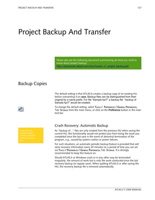 PROJECT BACKUP AND TRANSFER 127 
Project Backup And Transfer 
Please also see the following document summarizing all what you need to 
know about project backup: 
http://downloads.atlasti.com/docs/howto_v7_project_backup.pdf 
Backup Copies 
The default setting is that ATLAS.ti creates a backup copy of an existing HU 
before overwriting it on save. Backup files can be distinguished from their 
original by a name prefix: For file “Sample.hpr7” a backup file “backup of 
Sample.hpr7” would be created. 
To change the default setting, select TOOLS / PREFERENCES / GENERAL PREFERENCES, 
Tab: STORAGE from the main menu, or click on the Preference button in the main 
tool bar. 
Crash Recovery: Automatic Backup 
As “backup of ..” files are only created from the previous HU when saving the 
current HU, this functionality would not protect you from losing the work you 
completed since the last save in the event of abnormal termination of the 
program, e.g., caused by system crashes or power failures. 
For such situations, an automatic periodic backup feature is provided that will 
store recovery information every 20 minutes (or a period of time you can set 
via TOOLS / PREFERENCES / GENERAL PREFERENCES, Tab: STORAGE. It is strongly 
recommended to keep this feature on. 
Should ATLAS.ti or Windows crash or in any other way be terminated 
irregularly, the amount of work lost is only the work conducted since the last 
recovery backup (or regular save). When quitting ATLAS.ti or after saving the 
HU, the recovery backup file is removed automatically. 
ATLAS.ti 7 USER MANUAL 
Keep both the 
regular backup 
and the automatic 
recovery backup 
on! 
 