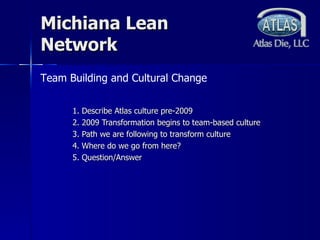 Michiana Lean Network 1. Describe Atlas culture pre-2009 2. 2009 Transformation begins to team-based culture 3. Path we are following to transform culture 4. Where do we go from here? 5. Question/Answer Team Building and Cultural Change 