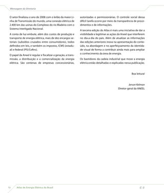 Mensagem da Diretoria


 O setor finalizou o ano de 2008 com o leilão da maior Li-     autorizadas e permissionárias. O controle social dessa
 nha de Transmissão do mundo, uma conexão elétrica de          difícil tarefa ocorre por meio da transparência de proce-
 2.400 km das usinas do Complexo do rio Madeira com o          dimentos e de informações.
 Sistema Interligado Nacional.
                                                               A terceira edição do Atlas é mais uma iniciativa de dar a
 A conta de luz embute, além dos custos de produção e          visibilidade e legitimar as ações da Aneel que interferem
 transporte de energia elétrica, mais de dez encargos se-      no dia-a-dia do país. Além de atualizar as informações
 toriais (subsídios cruzados entre consumidores), todos        das edições anteriores inova na apresentação do conte-
 definidos em leis, e também os impostos, ICMS (estadu-        údo, na abordagem e no aperfeiçoamento da identida-
 al) e federal (PIS/Cofins).                                   de visual de forma a contribuir ainda mais para ampliar
                                                               o conhecimento da área de energia.
 O papel da Aneel é regular e fiscalizar a geração, a trans-
 missão, a distribuição e a comercialização da energia         Os bastidores da cadeia industrial que move a energia
 elétrica. São centenas de empresas concessionárias,           elétrica estão detalhadas e explicadas nessa publicação.



                                                                                                            Boa leitura!


                                                                                                         Jerson Kelman
                                                                                                Diretor-geral da ANEEL




10     Atlas de Energia Elétrica do Brasil
 