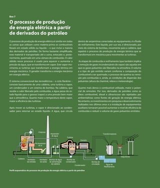 Capítulo 7 | Derivados de Petróleo


  Box 7

  O processo de produção
  de energia elétrica a partir
  de derivados do petróleo
  O processo de produção de energia elétrica é similar em todas                 dentro de serpentinas conectadas ao equipamento, é o fluido
  as usinas que utilizam como matéria-prima os combustíveis                     de resfriamento. Este líquido, por sua vez, é direcionado, por
  fósseis em estado sólido ou líquido – o que inclui a maioria                  meio do sistema de bombas, novamente para a caldeira, que
  dos derivados de petróleo. De forma bastante simplificada,                    repetirá o processo de produção da energia térmica que se
  esse material é transportado até a usina, estocado e, poste-                  transformará em mecânica para movimentar as turbinas.
  riormente, queimado em uma câmara de combustão. O calor
  obtido nesse processo é usado para aquecer e aumentar a                       As etapas de combustão e resfriamento (que também implica
  pressão da água, que se transforma em vapor. Este vapor mo-                   a remoção de gases incondensáveis do vapor) são aquelas em
  vimenta as turbinas que transformam a energia térmica em                      que os gases poluentes são liberados na atmosfera. O volume
  energia mecânica. O gerador transforma a energia mecânica                     e o tipo de gás emitido variam conforme a composição do
  em energia elétrica.                                                          combustível a ser queimado, o processo de queima ou remo-
                                                                                ção pós-combustão e, ainda, as condições de dispersão dos
  O sistema convencional das termelétricas – o ciclo Rankine –                  poluentes (altura da chaminé, relevo e meteorologia).
  consiste basicamente de uma caldeira, uma turbina a vapor,
  um condensador e um sistema de bombas. Na caldeira, que                       Quanto mais denso o combustível utilizado, maior o poten-
  recebe o calor liberado pela combustão, a água passa do es-                   cial de emissões. Por isso, derivados de petróleo como os
  tado líquido para o gasoso (vapor) a uma pressão bem maior                    óleos combustível, diesel e ultraviscoso são rejeitados por
  que a atmosférica. Quanto maior a temperatura deste vapor,                    ambientalistas como fontes de geração de energia elétrica.
  maior a eficiência das turbinas.                                              No entanto, os investimentos em pesquisa e desenvolvimento
                                                                                realizados nos últimos anos e a instalação de equipamentos
  Após mover as turbinas, o vapor é direcionado ao conden-                      auxiliares tornaram possível aumentar o nível de eficiência da
  sador para retornar ao estado líquido. A água, que circula                    combustão e reduzir o volume de gases poluentes emitidos.




                                    Chaminé
                                                   Aquecedor                                              Transformadores
                                                    de água
                                                                   Turbina
                                                                                  Gerador
                               Pré Aquecedor
                                    de ar




                                                                                                                            Disjuntores
            Caldeira   Ventilador    Ventilador   Bomba de água     Bomba de
                       de entrada    de saída     de alimentação   condensado                Bomba de
                                                    da caldeira                              circulação      Água de
                                                                             Condensador
                                                                                                           Resfriamento

  Perfil esquemático do processo de produção de energia elétrica a partir do petróleo




106        Atlas de Energia Elétrica do Brasil
 