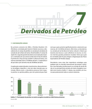 Derivados de Petróleo | Capítulo 7




                                    Derivados de Petróleo
                                                                                                                             7
    7.1 INFORMAÇÕES GERAIS

    No primeiro semestre de 2008, a Petróleo Brasileiro S/A               com que o país aumente significativamente o volume de suas
    (Petrobras), controlada pelo Governo Federal, anunciou a des-         reservas, de 12,6 bilhões de barris. Além disso, as descobertas
    coberta de um campo de petróleo na camada pré-sal (abaixo da          na camada pré-sal da Bacia de Santos colocam o Brasil, que
    camada de sal) na Bacia de Santos, litoral brasileiro. O campo de     durante anos buscou a auto-suficiência no recurso, no mes-
    Júpiter foi a segunda grande descoberta anunciada pela empre-         mo nível dos grandes produtores mundiais. Tanto que o país
    sa e a estimativa de suas reservas ainda está em fase de cálculo.     foi convidado pelo Irã para integrar a Organização dos Países
    A primeira foi o Poço de Tupi, também na Bacia de Santos, com         Exportadores de Petróleo (Opep).
    reservas estimadas entre 5 e 8 bilhões de barris. A expectativa é
    de que todo o pré-sal tenha mais de 30 bilhões de barris.             Descobertas como estas têm importância estratégica para
                                                                          qualquer país no mercado internacional. Isto porque o petró-
    A exploração exigirá elevados investimentos, desenvolvimen-           leo e seus derivados transformaram-se, ao longo do século XX,
    to tecnológico específico e não tem data marcada para ser             não só na principal fonte primária da matriz energética mun-
    iniciada. Mesmo assim, a descoberta provocou forte impac-             dial, como mostra o Gráfico 7.1 abaixo, mas, também, em insu-
    to positivo na opinião pública, pois tem potencial para fazer         mo para praticamente todos os setores industriais.


    40%
                             34,4

    30%
                                        26,0

                                                      20,5
    20%

                                                                          10,1
    10%
                                                                                            6,2
                                                                                                                  2,2              0,6
        0
                            Petróleo   Carvão      Gás Natural          Biomassa          Nuclear             Hidrelétrica        Outras
    Gráfico 7.1 Participação do petróleo na matriz energética mundial em 2006 (fontes primárias).
    Fonte: IEA, 2008.




                                                                                                 Atlas de Energia Elétrica do Brasil      107
 