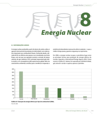 Energia Nuclear | Capítulo 8




                                                       Energia Nuclear
                                                                                                                       8
    8.1 INFORMAÇÕES GERAIS

    A energia nuclear, produzida a partir do átomo de urânio, voltou à    existência de abundantes reservas de urânio no planeta – o que, a
    agenda internacional da produção de eletricidade como alterna-        médio e longo prazos, garante a segurança no suprimento.
    tiva importante aos combustíveis fósseis. Conhecida desde a dé-
    cada de 40, nos últimos anos passou a ser considerada uma fonte       Em 2006, a energia nuclear ocupou o penúltimo lugar entre
    limpa, uma vez que sua operação acarreta a emissão de baixos          as principais formas para produção de energia elétrica do
    volumes de gás carbônico (CO2), principal responsável pelo efei-      mundo, segundo a International Energy Agency (IEA). Como
    to estufa e, em conseqüência, pelo aquecimento global. Além da        mostra o Gráfico 8.1 abaixo, foi superada por hidreletricidade,
    característica ambiental, contribui para a tendência à expansão a     gás natural e carvão e superou apenas o petróleo.


     45%

     40%

     35%

     30%

     25%

     20%

     15%

     10%

      5%

         0
                            Carvão   Gás Natural           Hidrelétrica          Nuclear               Petróleo              Outras

    Gráfico 8.1 Geração de energia elétrica por tipo de combustível (2006).
    Fonte: IEA, 2008.




                                                                                              Atlas de Energia Elétrica do Brasil        119
 