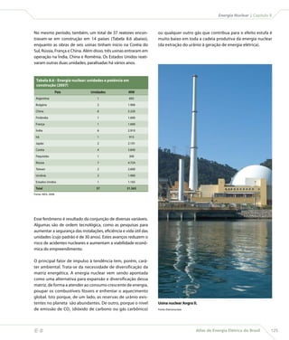 Energia Nuclear | Capítulo 8



    No mesmo período, também, um total de 37 reatores encon-           ou qualquer outro gás que contribua para o efeito estufa é
    travam-se em construção em 14 países (Tabela 8.6 abaixo),          muito baixo em toda a cadeia produtiva da energia nuclear
    enquanto as obras de seis usinas tinham início na Coréia do        (da extração do urânio à geração de energia elétrica).
    Sul, Rússia, França e China. Além disso, três usinas entraram em
    operação na Índia, China e Romênia. Os Estados Unidos reati-
    varam outras duas unidades, paralisadas há vários anos.


     Tabela 8.6 - Energia nuclear: unidades e potência em
     construção (2007)
                     País          Unidades              MW
     Argentina                         1                    692

     Bulgária                          2                1.906

     China                             6                5.220

     Finlândia                         1                1.600

     França                            1                1.600

     Índia                             6                2.910

     Irã                               1                    915

     Japão                             2                2.191

     Coréia                            4                3.840

     Paquistão                         1                    300

     Rússia                            7                4.724

     Taiwan                            2                2.600

     Ucrânia                           2                1.900

     Estados Unidos                    1                1.165

     Total                             37               31.563
    Fonte: AIEA, 2008.




    Esse fenômeno é resultado da conjunção de diversas variáveis.
    Algumas são de ordem tecnológica, como as pesquisas para
    aumentar a segurança das instalações, eficiência e vida útil das
    unidades (cujo padrão é de 30 anos). Estes avanços reduzem o
    risco de acidentes nucleares e aumentam a viabilidade econô-
    mica do empreendimento.

    O principal fator de impulso à tendência tem, porém, cará-
    ter ambiental. Trata-se da necessidade de diversificação da
    matriz energética. A energia nuclear vem sendo apontada
    como uma alternativa para expansão e diversificação dessa
    matriz, de forma a atender ao consumo crescente de energia,
    poupar os combustíveis fósseis e enfrentar o aquecimento
    global. Isto porque, de um lado, as reservas de urânio exis-
    tentes no planeta são abundantes. De outro, porque o nível         Usina nuclear Angra II.
    de emissão de CO2 (dióxido de carbono ou gás carbônico)            Fonte: Eletronuclear.




                                                                                              Atlas de Energia Elétrica do Brasil    125
 