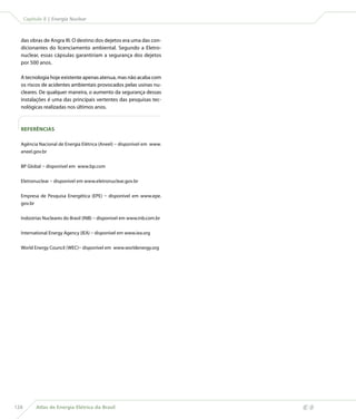 Capítulo 8 | Energia Nuclear



  das obras de Angra III. O destino dos dejetos era uma das con-
  dicionantes do licenciamento ambiental. Segundo a Eletro-
  nuclear, essas cápsulas garantiriam a segurança dos dejetos
  por 500 anos.

  A tecnologia hoje existente apenas atenua, mas não acaba com
  os riscos de acidentes ambientais provocados pelas usinas nu-
  cleares. De qualquer maneira, o aumento da segurança dessas
  instalações é uma das principais vertentes das pesquisas tec-
  nológicas realizadas nos últimos anos.



  REFERÊNCIAS

  Agência Nacional de Energia Elétrica (Aneel) – disponível em www.
  aneel.gov.br


  BP Global – disponível em www.bp.com


  Eletronuclear – disponível em www.eletronuclear.gov.br


  Empresa de Pesquisa Energética (EPE) – disponível em www.epe.
  gov.br


  Indústrias Nucleares do Brasil (INB) – disponível em www.inb.com.br


  International Energy Agency (IEA) – disponível em www.iea.org


  World Energy Council (WEC)– disponível em www.worldenergy.org




128        Atlas de Energia Elétrica do Brasil
 