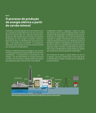 Capítulo 7 | Derivados de Petróleo




  Box 9

  O processo de produção
  de energia elétrica a partir
  do carvão mineral
  Atualmente, a principal aplicação do carvão mineral no mun-                  Considerando-se também a preparação e queima do carvão,
  do é a geração de energia elétrica por meio de usinas terme-                 este processo se dá, em resumo, da seguinte maneira: o carvão é
  létricas. Em segundo lugar vem a aplicação industrial para a                 extraído do solo, fragmentado e armazenado em silos para, pos-
  geração de calor (energia térmica) necessário aos processos                  teriormente, ser transportado à usina, onde novamente será ar-
  de produção, tais como secagem de produtos, cerâmicas e                      mazenado. Em seguida, é transformado em pó, o que permitirá
  fabricação de vidros. Um desdobramento natural dessa ativi-                  melhor aproveitamento térmico ao ser colocado para queima nas
  dade – e que também tem se expandido – é a co-geração ou                     fornalhas de caldeiras. O calor liberado por esta queima é trans-
  utilização do vapor aplicado no processo industrial também                   formado em vapor ao ser transferido para a água que circula nos
  para a produção de energia elétrica.                                         tubos que envolvem a fornalha. A energia térmica (ou calor) con-
                                                                               tida no vapor é transformada em energia mecânica (ou cinética),
  Pesquisas envolvendo processos tecnológicos que permitam                     que movimentará a turbina do gerador de energia elétrica.
  um maior aproveitamento do poder calorífico do carvão (como
  a gaseificação) – e simultaneamente a preservação do meio                    Este movimento dá origem à energia elétrica. No caso da
  ambiente – têm sido desenvolvidas no mercado internacional                   co-geração, o processo é similar, porém o vapor, além de ge-
  (ver Tópico 10.4). No entanto, o método tradicional, de queima               rar energia elétrica, também é extraído para ser utilizado no
  para produção do vapor, continua sendo o mais utilizado.                     processo industrial.




                                                               Vapor
                                                                            Turbina
                   Carvão Mineral                                                       Gerador
                                         Esteira
                                                                                                  Transformador




                                                           Boiler                     Condensador

                    Rio / Reservatório
                                                     Água p/ refrigeração

              Perfil esquemático do processo de produção de energia elétrica a partir do carvão mineral




130        Atlas de Energia Elétrica do Brasil
 