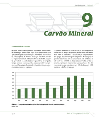 Carvão Mineral | Capítulo 9




                                                       Carvão Mineral
                                                                                                                9
    9.1 INFORMAÇÕES GERAIS

    O carvão mineral, de origem fóssil, foi uma das primeiras fon-     O interesse reacendeu-se na década de 70, em conseqüência,
    tes de energia utilizadas em larga escala pelo homem. Sua          sobretudo, do choque do petróleo, e se mantém em alta até
    aplicação na geração de vapor para movimentar as máquinas          hoje. Além da oferta farta e pulverizada, o comportamento
    foi um dos pilares da Primeira Revolução Industrial, iniciada      dos preços é outra vantagem competitiva. As cotações do
    na Inglaterra no século XVIII. Já no fim do século XIX, o vapor    petróleo e derivados têm se caracterizado pela tendência de
    foi aproveitado na produção de energia elétrica. Ao longo do       alta e extrema volatilidade. No caso da commodity carvão, no
    tempo, contudo, o carvão perdeu espaço na matriz energéti-         entanto, registraram movimentos suaves ao longo dos últi-
    ca mundial para o petróleo e o gás natural, com o desenvolvi-      mos dez anos, ingressando em um ciclo de baixa em 2005,
    mento dos motores a explosão.                                      conforme o Gráfico 9.1 a seguir.


    80,00

    70,00

    60,00

    50,00

    40,00

    30,00

    20,00

    10,00

     0,00
                       1997   1998   1999      2000        2001       2002      2003       2004      2005       2006       2007


    Gráfico 9.1 Preço da tonelada de carvão nos Estados Unidos em US$ nos últimos anos.
    Fonte: BP, 2008.




                                                                                         Atlas de Energia Elétrica do Brasil     131
 