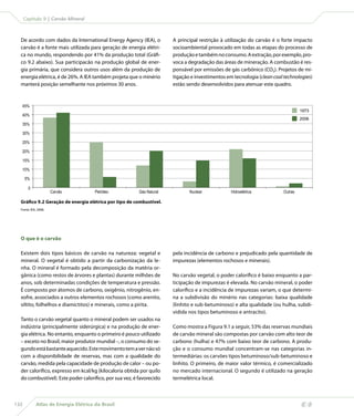 Capítulo 9 | Carvão Mineral



  De acordo com dados da International Energy Agency (IEA), o          A principal restrição à utilização do carvão é o forte impacto
  carvão é a fonte mais utilizada para geração de energia elétri-      socioambiental provocado em todas as etapas do processo de
  ca no mundo, respondendo por 41% da produção total (Gráfi-           produção e também no consumo. A extração, por exemplo, pro-
  co 9.2 abaixo). Sua participacão na produção global de ener-         voca a degradação das áreas de mineração. A combustão é res-
  gia primária, que considera outros usos além da produção de          ponsável por emissões de gás carbônico (CO2). Projetos de mi-
  energia elétrica, é de 26%. A IEA também projeta que o minério       tigação e investimentos em tecnologia (clean coal technologies)
  manterá posição semelhante nos próximos 30 anos.                     estão sendo desenvolvidos para atenuar este quadro.



   45%
                                                                                                                                  1973
   40%
                                                                                                                                  2006
   35%

   30%

   25%

   20%

   15%

   10%

      5%

        0
                      Carvão           Petróleo          Gás Natural          Nuclear            Hidroelétrica           Outras

  Gráfico 9.2 Geração de energia elétrica por tipo de combustível.
  Fonte: IEA, 2008.




  O que é o carvão

  Existem dois tipos básicos de carvão na natureza: vegetal e          pela incidência de carbono e prejudicado pela quantidade de
  mineral. O vegetal é obtido a partir da carbonização da le-          impurezas (elementos rochosos e minerais).
  nha. O mineral é formado pela decomposição da matéria or-
  gânica (como restos de árvores e plantas) durante milhões de         No carvão vegetal, o poder calorífico é baixo enquanto a par-
  anos, sob determinadas condições de temperatura e pressão.           ticipação de impurezas é elevada. No carvão mineral, o poder
  É composto por átomos de carbono, oxigênio, nitrogênio, en-          calorífico e a incidência de impurezas variam, o que determi-
  xofre, associados a outros elementos rochosos (como arenito,         na a subdivisão do minério nas categorias: baixa qualidade
  siltito, folhelhos e diamictitos) e minerais, como a pirita.         (linhito e sub-betuminoso) e alta qualidade (ou hulha, subdi-
                                                                       vidida nos tipos betuminoso e antracito).
  Tanto o carvão vegetal quanto o mineral podem ser usados na
  indústria (principalmente siderúrgica) e na produção de ener-        Como mostra a Figura 9.1 a seguir, 53% das reservas mundiais
  gia elétrica. No entanto, enquanto o primeiro é pouco utilizado      de carvão mineral são compostas por carvão com alto teor de
  – exceto no Brasil, maior produtor mundial –, o consumo do se-       carbono (hulha) e 47% com baixo teor de carbono. A produ-
  gundo está bastante aquecido. Este movimento tem a ver não só        ção e o consumo mundial concentram-se nas categorias in-
  com a disponibilidade de reservas, mas com a qualidade do            termediárias: os carvões tipos betuminoso/sub-betuminoso e
  carvão, medida pela capacidade de produção de calor – ou po-         linhito. O primeiro, de maior valor térmico, é comercializado
  der calorífico, expresso em kcal/kg (kilocaloria obtida por quilo    no mercado internacional. O segundo é utilizado na geração
  do combustível). Este poder calorífico, por sua vez, é favorecido    termelétrica local.



132          Atlas de Energia Elétrica do Brasil
 