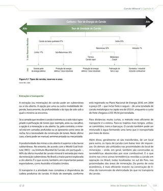 Carvão Mineral | Capítulo 9




                                                                                       Carbono / Teor de Energia do Carvão                                                                  Alto

         Alto% das Reservas Mundias
                                                                                              Teor de Umidade do Carvão



                                                    Carvão de baixa qualidade 47%                                                                  Hulha 53%


                                                                                                                           Betuminoso 52%                              Antracito 1%

                                             Linhito 17%                Sub-Betuminoso 30%

                                                                                                              Térmico                        Metalúrgico
                                                                                                            Carvão vapor                       Coque



                                            Grande parte                Produção de energia             Produção de energia                 Fabricação de          Doméstico / industrial
             Uso




                                          da energia elétrica         elétrica / Usos industriais     elétrica / Usos industriais            ferro e aço           incluindo combustível



    Figura 9.1 Tipos de carvão, reservas e usos.
    Fonte: WCI, 2006.




    Extração e transporte

    A extração (ou mineração) do carvão pode ser subterrânea                                                     está registrado no Plano Nacional de Energia 2030, em 2004
    ou a céu aberto. A opção por uma ou outra modalidade de-                                                     o preço CIF – que inclui frete e seguro – de uma tonelada de
    pende, basicamente, da profundidade e do tipo de solo sob o                                                  carvão metalúrgico no Japão era de US$ 61, enquanto o custo
    qual o minério se encontra.                                                                                  do frete chegava a US$ 49,50 por tonelada.

    Se a camada que recobre o carvão é estreita ou o solo não é apro-                                            Para distâncias muito curtas, o método mais eficiente de
    priado à perfuração de túneis (por exemplo, areia ou cascalho),                                              transporte é a esteira. Para os trajetos mais longos, utiliza-
    a opção é a mineração a céu aberto. Se, pelo contrário, o mine-                                              se caminhões, trens e barcaças. O carvão também pode ser
    ral está em camadas profundas ou se apresenta como veios de                                                  misturado à água formando uma lama que é transportada
    rocha, há a necessidade da construção de túneis. Neste último                                                por meio de dutos.
    caso, a lavra pode ser manual, semimecanizada ou mecanizada.
                                                                                                                 Além disso, geralmente só são transferidos, de um local
    A produtividade das minas a céu aberto é superior à das lavras                                               para outro, os tipos de carvão com baixo teor de impure-
    subterrâneas. No entanto, de acordo com o World Coal Insti-                                                  zas. Os demais são utilizados nas proximidades do local de
    tute (WCI) – ou Instituto Mundial do Carvão, em português –,                                                 mineração – onde, em geral, também são construídas as
    60% da oferta mundial de carvão mineral é extraída por meio                                                  termelétricas abastecidas por esse combustível. É o que
    da mineração subterrânea. No Brasil, a maior parte é explorada                                               ocorre nas cinco usinas termelétricas movidas a carvão em
    a céu aberto. É o que ocorre, também, em importantes países                                                  operação no Brasil, todas localizadas no sul do País, nas
    exportadores, como Austrália e Estados Unidos.                                                               proximidades das áreas de mineração. Do ponto de vista
                                                                                                                 econômico, é mais eficiente investir na construção de li-
    O transporte é a atividade mais complexa e dispendiosa da                                                    nhas de transmissão de eletricidade do que no transporte
    cadeia produtiva do carvão. A título de exemplo, conforme                                                    do carvão.



                                                                                                                                            Atlas de Energia Elétrica do Brasil                   133
 