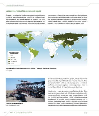Capítulo 9 | Carvão Mineral



  9.2 RESERVAS, PRODUÇÃO E CONSUMO NO MUNDO

  O carvão é o combustível fóssil com a maior disponibilidade do    como mostra a Figura 9.2, as reservas estão bem distribuídas pe-
  mundo. As reservas totalizam 847,5 bilhões de toneladas, quan-    los continentes, com ênfase maior no hemisfério norte. Na verda-
  tidade suficiente para atender a produção atual por 130 anos.     de, são encontradas em quantidades expressivas em 75 países,
  Além disso, ao contrário do que ocorre com petróleo e gás na-     sendo que três deles – Estados Unidos (28,6%), Rússia (18,5%) e
  tural, elas não estão concentradas em poucas regiões. Abaixo,     China (13,5%) – concentram mais de 60% do volume total.




          Reservas de Carvão 2007
           (milhões de toneladas)

               134
              135 a 1.000
              1.001 a 10.000
              10.001 a 100.000
               100.001




  Figura 9.2 Reservas mundiais de carvão mineral – 2007 (em milhões de toneladas).
  Fonte: BP, 2008.




                                                                    O volume extraído e produzido, porém, não é diretamente
                                                                    proporcional à disponibilidade dos recursos naturais. Rela-
                                                                    ciona-se, também, a fatores estratégicos, como a existência
                                                                    de fontes primárias na região e, em conseqüência, à maior ou
                                                                    menor dependência da importação de combustíveis.

                                                                    Atualmente, o maior produtor mundial de carvão é a China
                                                                    que, também estimulada pelo ciclo de acentuado desenvolvi-
                                                                    mento econômico, tornou-se a maior consumidora do miné-
                                                                    rio. Em 2007, a China produziu 1.289,6 milhões de toneladas
                                                                    equivalentes de petróleo (Mtep) enquanto consumiu 1.311,4
                                                                    Mtep. A Figura 9.3 a seguir mostra a distribuição do consumo
  Extração de carvão mineral                                        mundial de carvão mineral, medida em tonelada equivalente
  Fonte: Stock.XCHNG (www.sxc.hu).                                  de petróleo (tep), utilizada na mensuração do poder calorífico.



134          Atlas de Energia Elétrica do Brasil
 