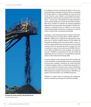 Capítulo 9 | Carvão Mineral



                                                     Essa aplicação restrita é resultante de fatores como a voca-
                                                     ção brasileira para utilização de fontes hídricas na produção
                                                     de energia elétrica e a baixa qualidade da maior parte do
                                                     carvão nacional, o que impede o seu transporte por gran-
                                                     des distâncias e afeta o grau de rendimento da usina terme-
                                                     létrica – uma vez que a quantidade de energia produzida é
                                                     inferior àquela obtida com carvões de alto poder calorífico.
                                                     Além disso, também há restrições de natureza geopolítica
                                                     (dependência de importações, por exemplo) e entraves tec-
                                                     nológicos e econômicos que se refletem no custo da ge-
                                                     ração da eletricidade. Há 20 anos, as pesquisas na área do
                                                     carvão no Brasil estão virtualmente paralisadas.

                                                     Ao projetar a diversificação da matriz nacional, o Plano De-
                                                     cenal de Expansão de Energia Elétrica (PDEE 2006/2015 –
                                                     MME/EPE, 2006) prevê a expansão da utilização do carvão.
                                                     Tanto que o Governo Federal destinou R$ 58 milhões do
                                                     Programa de Aceleração do Crescimento (PAC) a essas usi-
                                                     nas. Dois empreendimentos já se encontram em construção
                                                     e devem entrar em operação até 2010 na região Sul: Jacuí
                                                     e Candiota III, cada um com potência de 350 MW. Além dis-
                                                     so, em julho de 2008 outros cinco projetos, com potência
                                                     total de 3.148 MW, se encontravam em fase de estudos de
                                                     viabilização técnico-econômica e socioambiental, segundo
                                                     registra o Plano Nacional de Energia 2030.

                                                     A maioria utilizará carvão nacional. No entanto, projetos de
                                                     usinas localizadas nas proximidades de portos que já detêm
                                                     estrutura para recepção e transporte do carvão destinado
                                                     à indústria prevêem utilizar o combustível importado. É o
                                                     caso das termelétricas previstas para o Ceará e Maranhão,
                                                     que devem entrar em operação até 2012: Pecém (com 700
                                                     MW de potência instalada na primeira fase e 360 MW na se-
                                                     gunda) e Termomaranhão, com 350 MW de potência.

                                                     O Mapa 9.1 a seguir mostra a localização dos empreendi-
                                                     mentos no Brasil e sua situação em novembro de 2008.




  Extração do carvão mineral no Rio Grande do Sul.
  Fonte: Stock.XCHNG (www.sxc.hu).




138        Atlas de Energia Elétrica do Brasil
 