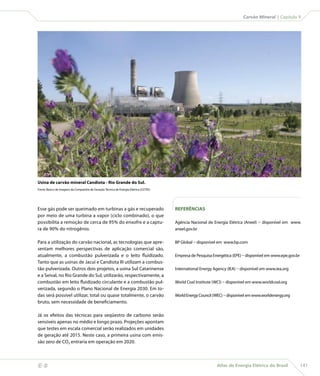 Carvão Mineral | Capítulo 9




    Usina de carvão mineral Candiota - Rio Grande do Sul.
    Fonte: Banco de Imagens da Companhia de Geração Técnica de Energia Elétrica (CGTEE).




    Esse gás pode ser queimado em turbinas a gás e recuperado                              REFERÊNCIAS
    por meio de uma turbina a vapor (ciclo combinado), o que
    possibilita a remoção de cerca de 95% do enxofre e a captu-                            Agência Nacional de Energia Elétrica (Aneel) – disponível em www.
    ra de 90% do nitrogênio.                                                               aneel.gov.br


    Para a utilização do carvão nacional, as tecnologias que apre-                         BP Global – disponível em www.bp.com
    sentam melhores perspectivas de aplicação comercial são,
    atualmente, a combustão pulverizada e o leito fluidizado.                              Empresa de Pesquisa Energética (EPE) – disponível em www.epe.gov.br
    Tanto que as usinas de Jacuí e Candiota III utilizam a combus-
    tão pulverizada. Outros dois projetos, a usina Sul Catarinense                         International Energy Agency (IEA) – disponível em www.iea.org
    e a Seival, no Rio Grande do Sul, utilizarão, respectivamente, a
    combustão em leito fluidizado circulante e a combustão pul-                            World Coal Institute (WCI) – disponível em www.worldcoal.org
    verizada, segundo o Plano Nacional de Energia 2030. Em to-
    das será possível utilizar, total ou quase totalmente, o carvão                        World Energy Council (WEC) – disponível em www.worldenergy.org
    bruto, sem necessidade de beneficiamento.

    Já os efeitos das técnicas para seqüestro de carbono serão
    sensíveis apenas no médio e longo prazo. Projeções apontam
    que testes em escala comercial serão realizados em unidades
    de geração até 2015. Neste caso, a primeira usina com emis-
    são zero de CO2 entraria em operação em 2020.



                                                                                                                Atlas de Energia Elétrica do Brasil             141
 