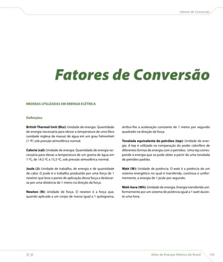 Fatores de Conversão




                       Fatores de Conversão
    MEDIDAS UTILIZADAS EM ENERGIA ELÉTRICA



    Definições

    British Thermal Unit (Btu): Unidade de energia. Quantidade     atribui-lhe a aceleração constante de 1 metro por segundo
    de energia necessária para elevar a temperatura de uma libra   quadrado na direção da força.
    (unidade inglesa de massa) de água em um grau Fahrenheit
    (1 ºF) sob pressão atmosférica normal.                         Tonelada equivalente de petróleo (tep): Unidade de ener-
                                                                   gia. A tep é utilizada na comparação do poder calorífero de
    Caloria (cal): Unidade de energia. Quantidade de energia ne-   diferentes formas de energia com o petróleo. Uma tep corres-
    cessária para elevar a temperatura de um grama de água em      ponde à energia que se pode obter a partir de uma tonelada
    1 ºC, de 14,5 ºC a 15,5 ºC, sob pressão atmosférica normal.    de petróleo padrão.

    Joule (J): Unidade de trabalho, de energia e de quantidade     Watt (W): Unidade de potência. O watt é a potência de um
    de calor. O joule é o trabalho produzido por uma força de 1    sistema energético no qual é transferida, contínua e unifor-
    newton que leva o ponto de aplicação dessa força a deslocar-   memente, a energia de 1 joule por segundo.
    se por uma distância de 1 metro na direção da força.
                                                                   Watt-hora (Wh): Unidade de energia. Energia transferida uni-
    Newton (N): Unidade de força. O newton é a força que,          formemente por um sistema de potência igual a 1 watt duran-
    quando aplicada a um corpo de massa igual a 1 quilograma,      te uma hora.




                                                                                     Atlas de Energia Elétrica do Brasil     143
 